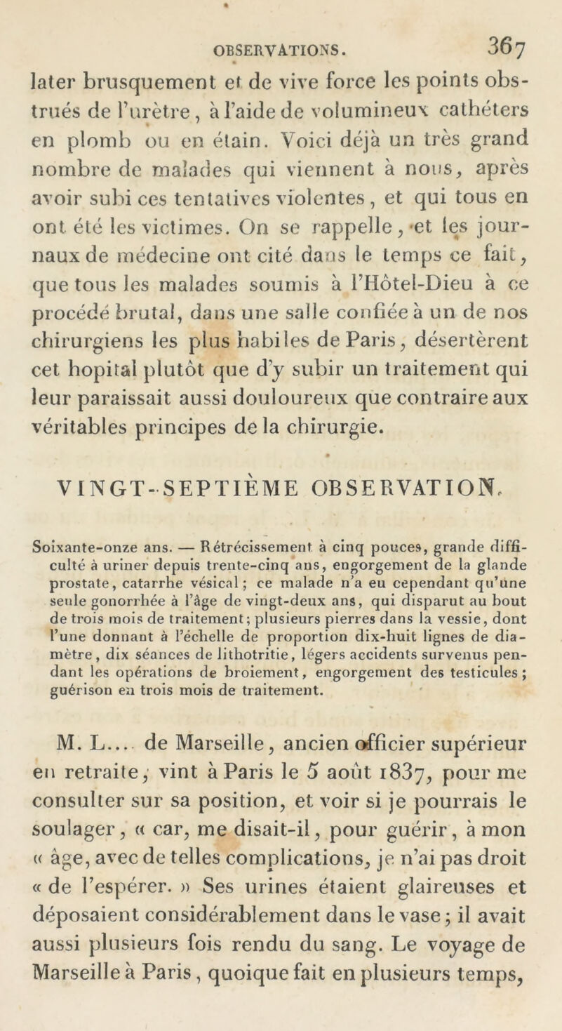 later brusquement et de vive force les points obs- trués de l’urètre, à l’aide de volumineux cathéters en plomb ou en étain. Voici déjà un très grand nombre de malades qui viennent à nous, après avoir subi ces tentatives violentes , et qui tous en ont été les victimes. On se rappelle,-et les jour- naux de médecine ont cité dans le temps ce fait, que tous les malades soumis à l’Hôtel-Dieu à ce procédé brutal, dans une salle confiée à un de nos chirurgiens les plus habiles de Paris, désertèrent cet hôpital plutôt que d'y subir un traitement qui leur paraissait aussi douloureux que contraire aux véritables principes de la chirurgie. VINGT-SEPTIÈME OBSERVATION, Soixante-onze ans. — Rétrécissement à cinq pouces, grande diffi- culté à uriner depuis trente-cinq ans, engorgement de la glande prostate, catarrhe vésical; ce malade n’a eu cependant qu’une seule gonorrhée à l’âge de vingt-deux ans, qui disparut au bout de trois mois de traitement; plusieurs pierres dans la vessie, dont l’une donnant à l’échelle de proportion dix-huit lignes de dia- mètre, dix séances de 1 ithotritie, légers accidents survenus pen- dant les opérations de broiement, engorgement des testicules; guérison en trois mois de traitement. M. L... de Marseille, ancien officier supérieur en retraite, vint à Paris le 5 août 1837, pour me consulter sur sa position, et voir si je pourrais le soulager, « car, me disait-il, pour guérir, à mon « âge, avec de telles complications, je n’ai pas droit « de l’espérer. » Ses urines étaient glaireuses et déposaient considérablement dans le vase; il avait aussi plusieurs fois rendu du sang. Le voyage de Marseille à Paris, quoique fait en plusieurs temps,