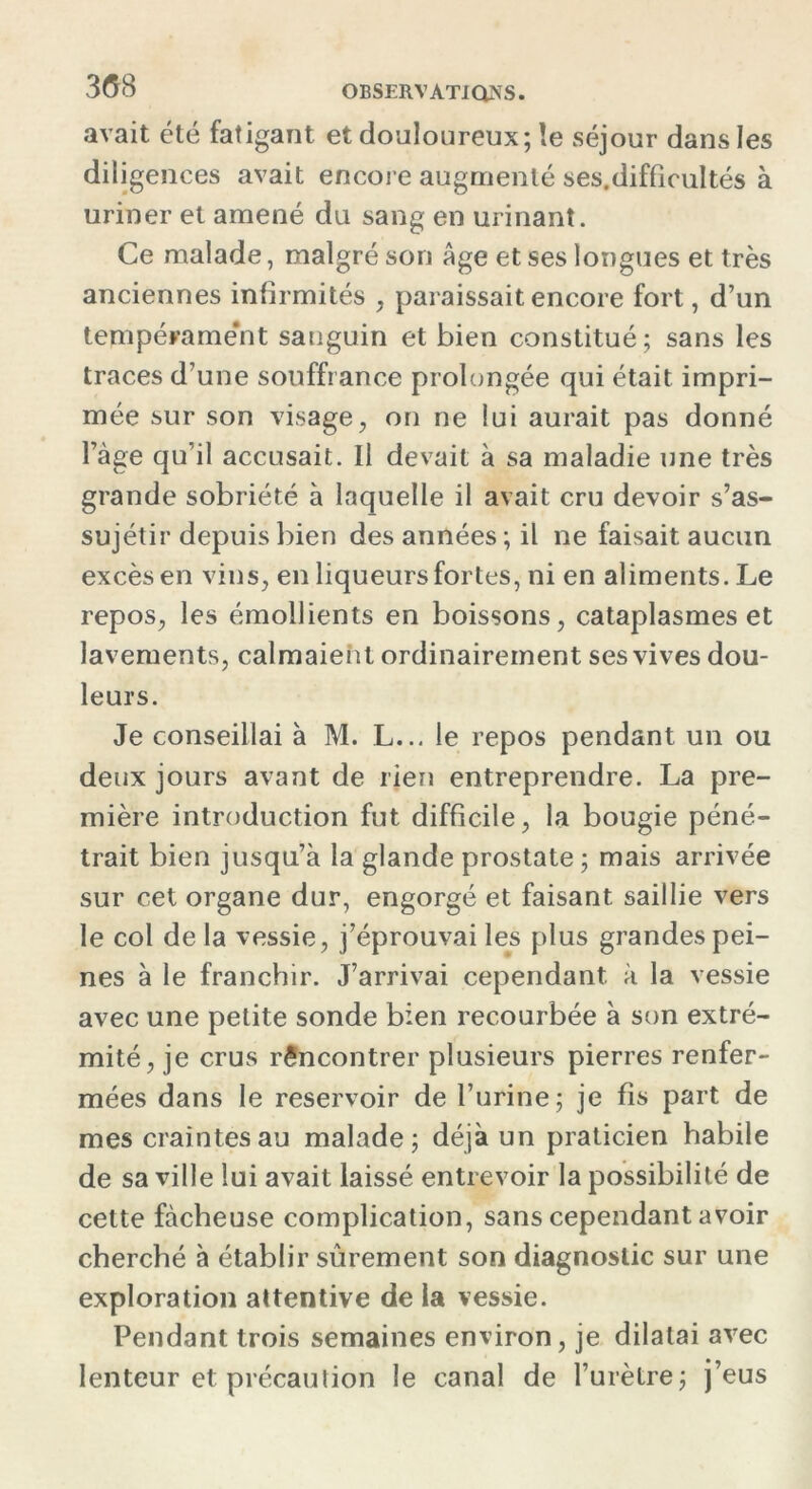 avait été fatigant et douloureux; le séjour dans les diligences avait encore augmenté ses.difficultés à uriner et amené du sang en urinant. Ce malade, malgré son âge et ses longues et très anciennes infirmités , paraissait encore fort, d’un tempérament sanguin et bien constitué ; sans les traces d’une souffrance prolongée qui était impri- mée sur son visage, on ne lui aurait pas donné l’àge qu’il accusait. Il devait à sa maladie une très grande sobriété à laquelle il avait cru devoir s’as- sujétir depuis bien des années ; il ne faisait aucun excès en vins, en liqueurs fortes, ni en aliments. Le repos, les émollients en boissons, cataplasmes et lavements, calmaient ordinairement ses vives dou- leurs. Je conseillai à M. L... le repos pendant un ou deux jours avant de rien entreprendre. La pre- mière introduction fut difficile, la bougie péné- trait bien jusqu’à la glande prostate ; mais arrivée sur cet organe dur, engorgé et faisant saillie vers le col de la vessie, j’éprouvai les plus grandes pei- nes à le franchir. J’arrivai cependant à la vessie avec une petite sonde bien recourbée à son extré- mité, je crus rencontrer plusieurs pierres renfer- mées dans le réservoir de l’urine; je fis part de mes craintes au malade; déjà un praticien habile de sa ville lui avait laissé entrevoir la possibilité de cette fâcheuse complication, sans cependant avoir cherché à établir sûrement son diagnostic sur une exploration attentive de la vessie. Pendant trois semaines environ, je dilatai avec lenteur et précaution le canal de l’urètre; j’eus