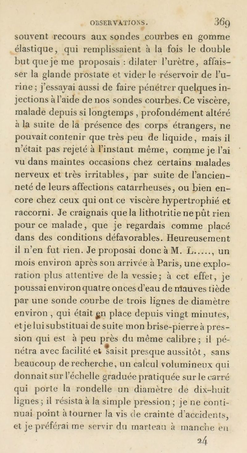 souvent recours aux sondes courbes en gomme élastique? qui remplissaient à la fois le double but que je me proposais : dilater l’urètre, affais- ser la glande prostate et vider le réservoir de l’u- rine; j’essayai aussi de faire pénétrer quelques in- jections à l’aide de nos sondes courbes. Ce viscère, malade depuis si longtemps , profondément altéré à la suite de la présence des corps étrangers, ne pouvait contenir que très peu de liquide, mais il n’était pas rejeté à l’instant même, comme je l’ai vu dans maintes occasions chez certains malades nerveux et très irritables, par suite de l’ancien- neté de leurs affections catarrheuses, ou bien en- core chez ceux qui ont ce viscère hypertrophié et raccorni. Je craignais que la lithotritie ne pût rien pour ce malade, que je regardais comme placé dans des conditions défavorables. Heureusement il n’en fut rien. Je proposai donc à M. L , un mois environ après son arrivée à Paris, une explo- ration plus attentive de la vessie; à cet effet, je poussai environ quatre onces d’eau de nlauves tiède par une sonde courbe de trois lignes de diamètre environ , qui était $n place depuis vingt minutes, et je lui substituai de suite mon brise-pierre à pres- sion qui est à peu près du même calibre ; il pé- nétra avec facilité et saisit presque aussitôt, sans beaucoup de recherche, un calcul volumineux qui donnait sur l’échelle graduée pratiquée sur le carré qui porte la rondelle un diamètre de dix-huit lignes ; il résista à la simple pression ; je ne conti- nuai point à tourner la vis de crainte d’accidents, et je préférai me servir du marteau à manche en