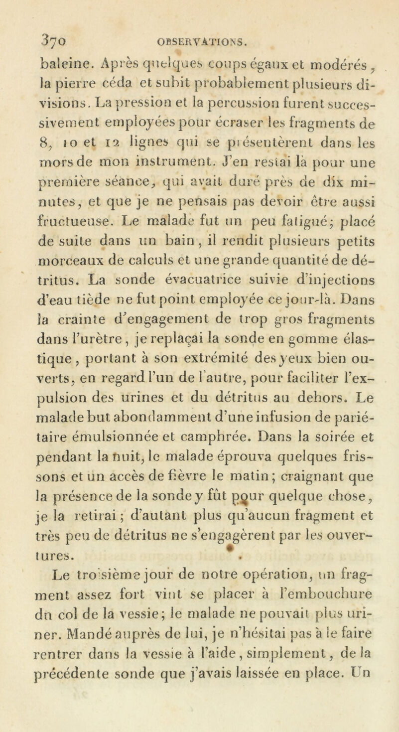 baleine. Après quelques coups égaux et modérés , la pierre céda et subit probablement plusieurs di- visions. La pression et la percussion furent succes- sivement employées pour écraser les fragments de 8, 10 et 12 lignes qui se présentèrent dans les mors de mon instrument. J’en restai là pour une première séance, qui avait duré près de dix mi- nutes, et que je ne pensais pas devoir être aussi fructueuse. Le malade fut un peu fatigué; placé de suite dans un bain, il rendit plusieurs petits morceaux de calculs et une grande quantité de dé- tritus. La sonde évacuatrice suivie d’injections d’eau tiède ne fut point employée ce jour-là. Dans la crainte d'engagement de trop gros fragments dans l’urètre, je replaçai la sonde en gomme élas- tique , portant à son extrémité des yeux bien ou- verts, en regard l’un de l'autre, pour faciliter l’ex- pulsion des urines et du détritus au dehors. Le malade but abondamment d’une infusion de parié- taire émulsionnée et camphrée. Dans la soirée et pendant la nuit, le malade éprouva quelques fris- sons et un accès de fièvre le matin ; craignant que la présence de la sonde y fut pour quelque chose, je la retirai ; d'autant plus qu’aucun fragment et très peu de détritus ne s’engagèrent par les ouver- tures. * . Le troisième jour de notre opération, un frag- ment assez fort vint se placer à l’embouchure dn col de la vessie; le malade ne pouvait plus uri- ner. Mandé auprès de lui, je n’hésitai pas à le faire rentrer dans la vessie à l’aide, simplement, delà précédente sonde que j’avais laissée en place. Un