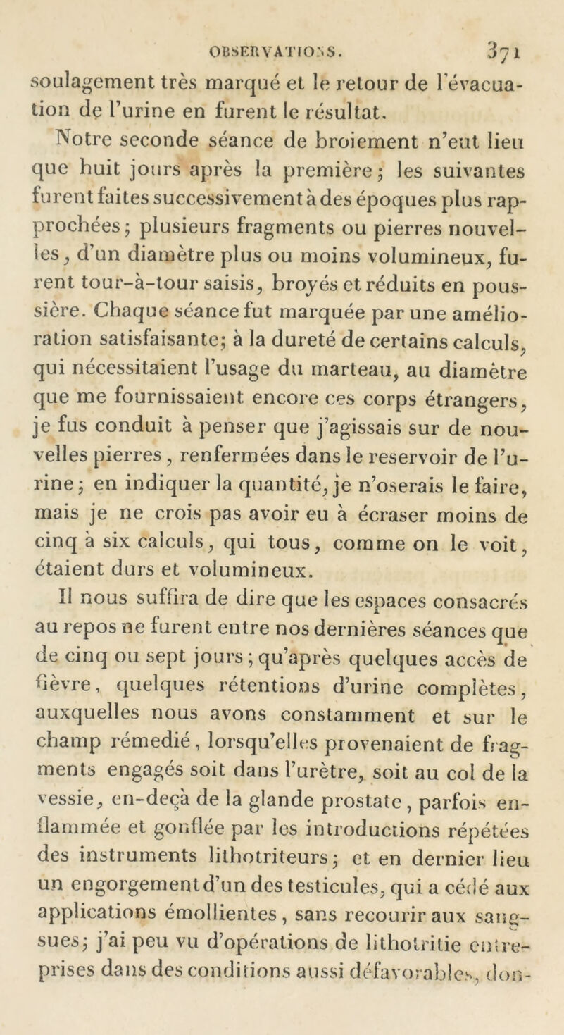 soulagement très marqué et le retour de l'évacua- tion de l’urine en furent le résultat. Notre seconde séance de broiement n’eut lieu que huit jours après la première ; les suivantes turent faites successivement à des époques plus rap- prochées; plusieurs fragments ou pierres nouvel- les , d’un diamètre plus ou moins volumineux, fu- rent tour-à-tour saisis, broyés et réduits en pous- sière. Chaque séance fut marquée par une amélio- ration satisfaisante; à la dureté de certains calculs, qui nécessitaient l’usage du marteau, au diamètre que me fournissaient encore ces corps étrangers, je fus conduit à penser que j’agissais sur de nou- velles pierres, renfermées dans le réservoir de l’u- rine; en indiquer la quantité, je n’oserais le faire, mais je ne crois pas avoir eu à écraser moins de cinq à six calculs, qui tous, comme on le voit, étaient durs et volumineux. Il nous sufiira de dire que les espaces consacrés au repos ne furent entre nos dernières séances que de cinq ou sept jours ; qu’après quelques accès de hèvre, quelques rétentions d’urine complètes, auxquelles nous avons constamment et sur le champ rémedié, lorsqu’elles provenaient de frag- ments engagés soit dans l’urètre, soit au col de la vessie, en-deçà de la glande prostate, parfois en- flammée et gonflée par les introductions répétées des instruments lithotriteurs; et en dernier lieu un engorgement d’un des testicules, qui a cédé aux applications émollientes, sans recourir aux sang- sues; j’ai peu vu d’opérations de litholritie entre- prises dans des conditions aussi défavorables, don-