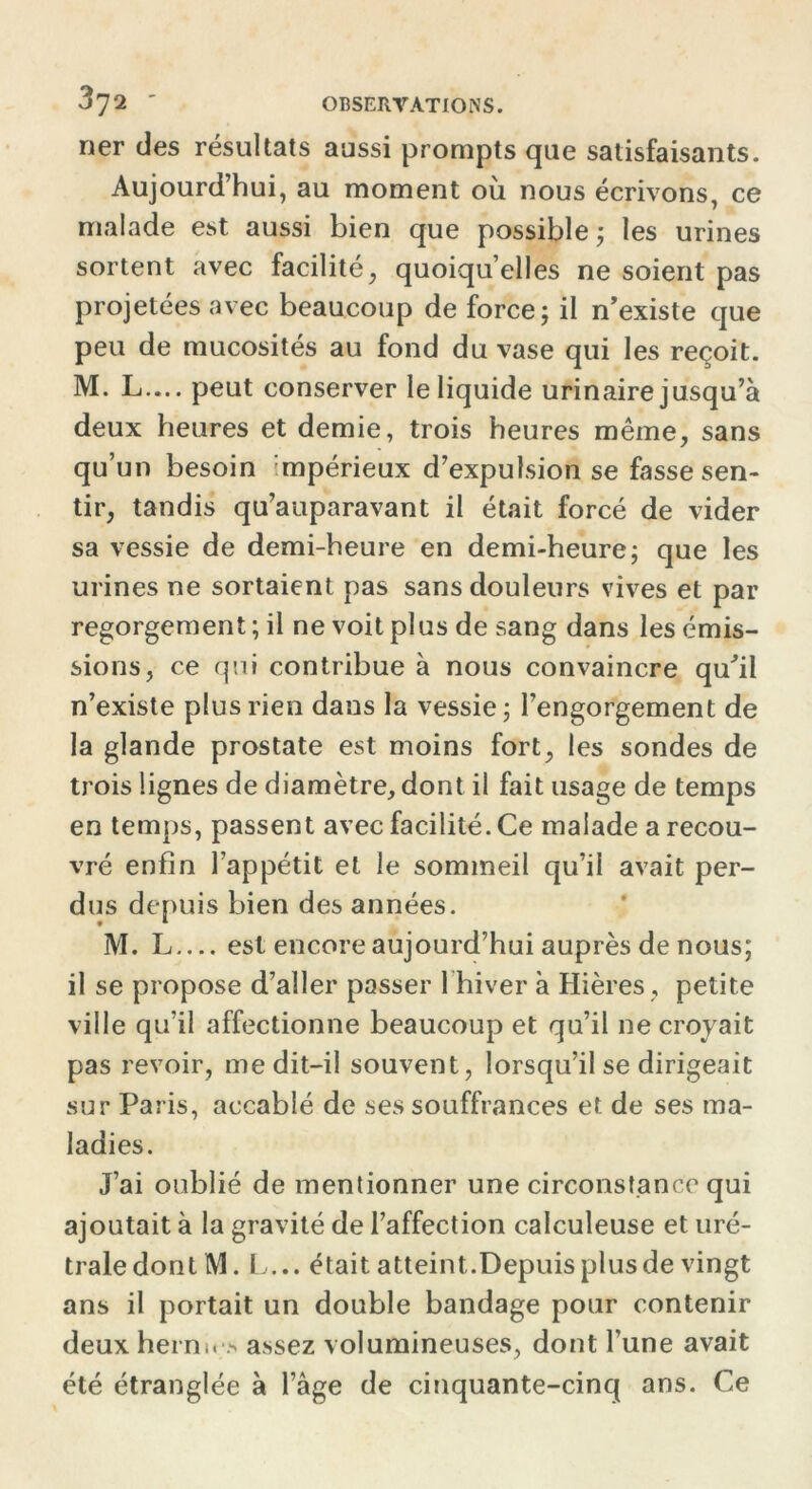 ner des résultats aussi prompts que satisfaisants. Aujourd’hui, au moment où nous écrivons, ce malade est aussi bien que possible ; les urines sortent avec facilité, quoiqu’elles ne soient pas projetées avec beaucoup de force; il n’existe que peu de mucosités au fond du vase qui les reçoit. M. L— peut conserver le liquide urinaire jusqu’à deux heures et demie, trois heures même, sans qu’un besoin ;mpérieux d’expulsion se fasse sen- tir, tandis qu’auparavant il était forcé de vider sa vessie de demi-heure en demi-heure; que les urines ne sortaient pas sans douleurs vives et par regorgement ; il ne voit plus de sang dans les émis- sions, ce qui contribue à nous convaincre qu’il n’existe plus rien dans la vessie; l’engorgement de la glande prostate est moins fort, les sondes de trois lignes de diamètre, dont il fait usage de temps en temps, passent avec facilité. Ce malade a recou- vré enfin l’appétit et le sommeil qu’il avait per- dus depuis bien des années. M. L est encore aujourd’hui auprès de nous; il se propose d’aller passer 1 hiver à Hières , petite ville qu’il affectionne beaucoup et qu’il ne croyait pas revoir, me dit-il souvent, lorsqu’il se dirigeait sur Paris, accablé de ses souffrances et de ses ma- ladies. J’ai oublié de mentionner une circonstance qui ajoutait à la gravité de l’affection calculeuse et uré- traledont M. L... était atteint.Depuis plus de vingt ans il portait un double bandage pour contenir deux hernu > assez volumineuses, dont l’une avait été étranglée à l’âge de cinquante-cinq ans. Ce