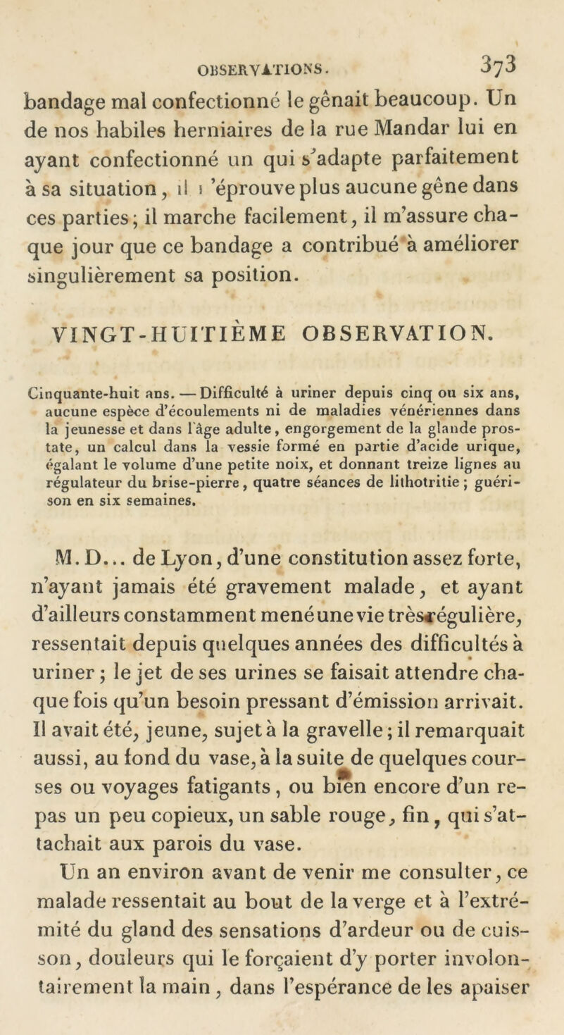 bandage mal confectionne le gênait beaucoup. Un de nos habiles herniaires de la rue Mandar lui en ayant confectionné un qui sJadapte parfaitement à sa situation, il i éprouvé plus aucune gêne dans ces parties; il marche facilement, il m’assure cha- que jour que ce bandage a contribué à améliorer singulièrement sa position. VINGT-HUITIÈME OBSERVATION. Cinquante-huit ans. — Difficulté à uriner depuis cinq ou six ans, aucune espèce d’écoulements ni de maladies vénériennes dans la jeunesse et dans l'âge adulte, engorgement de la glande pros- tate, un calcul dans la vessie formé en partie d’acide urique, égalant le volume d’une petite noix, et donnant treize lignes au régulateur du brise-pierre, quatre séances de lithotritie ; guéri- son en six semaines. M.D... de Lyon, d’une constitution assez forte, n’ayant jamais été gravement malade, et ayant d’ailleurs constamment mené une vie trèscégulière, ressentait depuis quelques années des difficultés à uriner ; le jet de ses urines se faisait attendre cha- que fois qu’un besoin pressant d’émission arrivait. Il avait été, jeune, sujet à la gravelle ; il remarquait aussi, au fond du vase, à la suite de quelques cour- ses ou voyages fatigants, ou bien encore d’un re- pas un peu copieux, un sable rouge, fin, qui s’at- tachait aux parois du vase. Un an environ avant de venir me consulter, ce malade ressentait au bout de la verge et à l’extré- mité du gland des sensations d’ardeur ou de cuis- son, douleurs qui le forçaient d’y porter involon- tairement la main , dans l’espérance de les apaiser