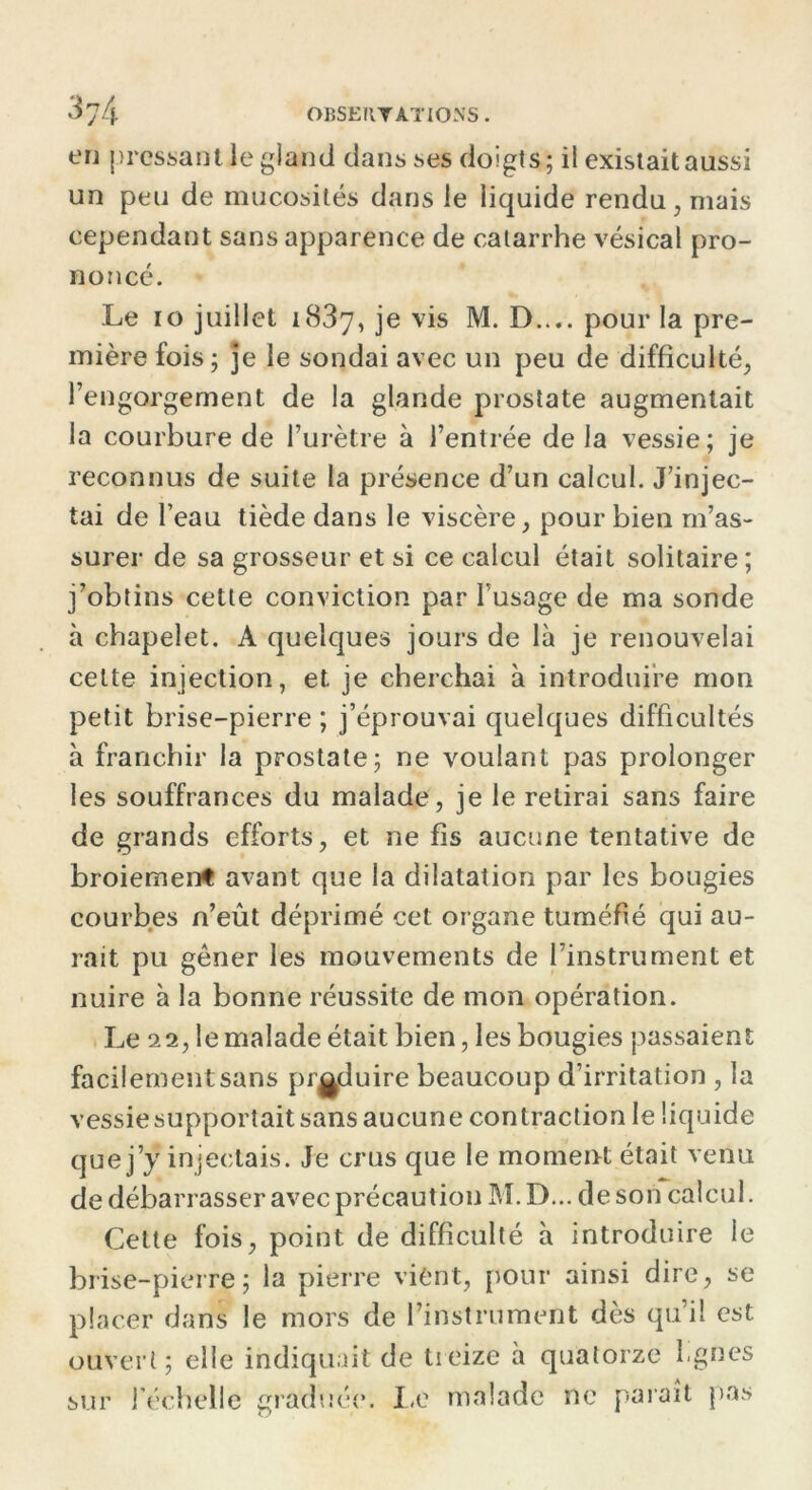 en pressant le gland dans ses doigts; il existait aussi un peu de mucosités dans le liquide rendu, mais cependant sans apparence de catarrhe vésical pro- noncé. Le io juillet 1837, je vis M. D..,. pour la pre- mière fois ; je le sondai avec un peu de difficulté, l’engorgement de la glande prostate augmentait la courbure de l’urètre à l’entrée de la vessie; je reconnus de suite la présence d’un calcul. J’injec- tai de l’eau tiède dans le viscère, pour bien m’as- surer de sa grosseur et si ce calcul était solitaire; j’obtins cette conviction par l’usage de ma sonde à chapelet. A quelques jours de là je renouvelai cette injection, et je cherchai à introduire mon petit brise-pierre ; j’éprouvai quelques difficultés à franchir la prostate; ne voulant pas prolonger les souffrances du malade, je le retirai sans faire de grands efforts, et ne fis aucune tentative de broiement avant que la dilatation par les bougies courbes n’eût déprimé cet organe tuméfié qui au- rait pu gêner les mouvements de l’instrument et nuire à la bonne réussite de mon opération. Le 22, le malade était bien, les bougies passaient facilement sans produire beaucoup d’irritation , la vessie supportait sans aucune contraction le liquide que j’ÿ injectais. Je crus que le moment était venu de débarrasser avec précaution M. D... de son calcul. Cette fois, point de difficulté à introduire le brise-pierre; la pierre vient, pour ainsi dire, se placer dans le mors de l’instrument dès qu’il est ouvert; elle indiquait de treize à quatorze lignes sur l'échelle graduée. 1.0 malade ne paraît pas