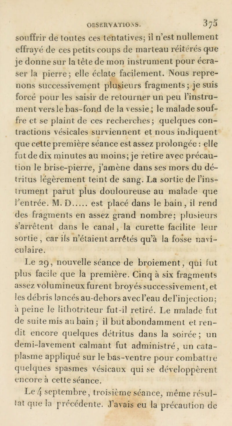souffrir de toutes ces tentatives; il n’est nullement effrayé de ces petits coups de marteau réitérés que je donne sur la tête de mon instrument pour écra- ser la pierre; elle éclate facilement. Nous repre- nons successivement plusieurs fragments; je suis forcé pour les saisir de retourner un peu l’instru- ment vers le bas-fond de la vessie ; le malade souf- fre et se plaint de ces recherches; quelques con- tractions vésicales surviennent et nous indiquent que cette première séance est assez prolongée : elle fut de dix minutes au moins; je retire avec précau- tion le brise-pierre, j’amène dans ses mors du dé- tritus légèrement teint de sang. La sortie de l’ins- trument parut plus douloureuse au malade que Tentrée. M. D est placé dans le bain, il rend des fragments en assez grand nombre; plusieurs s’arrêtent dans le canal, la curette facilite leur sortie , car ils n’étaient arrêtés qu’à la fos*se navi- culaire. Le 29, nouvelle séance de broiement, qui lut plus facile que la première. Cinq à six fragments assez volumineux furent broyés successivement, et les débris lancés au-dehors avec l’eau del’injection; à peine le lithotriteur fut-il retiré. Le malade fut de suite mis au bain ; il but abondamment et ren- dit encore quelques détritus dans la soirée; un demi-lavement calmant fut administré, un cata- plasme appliqué sur le bas-ventre pour combattre quelques spasmes vésicaux qui se développèrent encore à cette séance. Le 4 septembre, troisième séance, même résul- tat que la précédente. J avais eu la précaution de