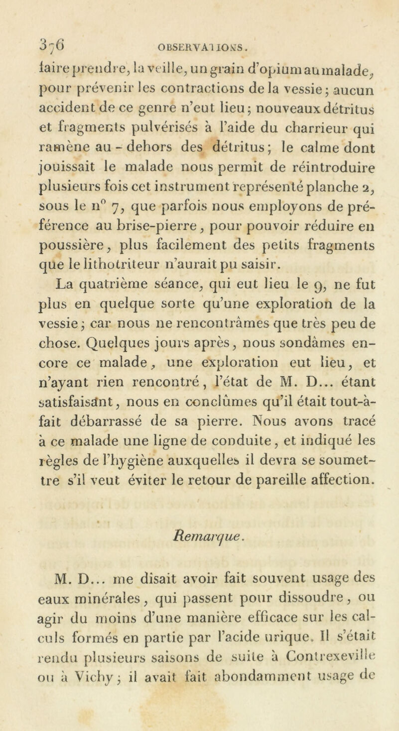 OBSERVA] lOKS. iaire prendre, la veille, un grain d’opiumaumalade., pour prévenir les contractions delà vessie; aucun accident de ce genre n’eut lieu; nouveaux détritus et fragments pulvérisés à l’aide du charrieur qui ramène au - dehors des détritus; le calme dont jouissait le malade nous permit de réintroduire plusieurs fois cet instrument représenté planche 2, sous le n° 7, que parfois nous employons de pré- férence au brise-pierre, pour pouvoir réduire en poussière, plus facilement des petits fragments que le lithotriteur n’aurait pu saisir. La quatrième séance, qui eut lieu le 9, ne fut plus en quelque sorte qu’une exploration de la vessie; car nous ne rencontrâmes que très peu de chose. Quelques jours après, nous sondâmes en- core ce malade, une exploration eut lieu, et n’ayant rien rencontré, l’état de M. D... étant satisfaisant, nous en conclûmes qu’il était tout-à- fait débarrassé de sa pierre. Nous avons tracé à ce malade une ligne de conduite, et indiqué les règles de l’hygiène auxquelles il devra se soumet- tre s’il veut éviter le retour de pareille affection. * t Remarque. M. D... me disait avoir fait souvent usage des eaux minérales, qui passent pour dissoudre, ou agir du moins d’une manière efficace sur les cal- culs formés en partie par l’acide urique. Il s’était rendu plusieurs saisons de suite à Contrexevilie ou à Vichy; il avait fait abondamment usage de