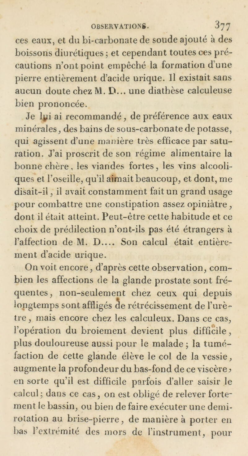 ces eaux, et du bi-carbonate de soude ajouté à des boissons diurétiques ; et cependant toutes ces pré- cautions n’ont point empêché la formation d une pierre entièrement d’acide urique. Il existait sans aucun doute chez M. D... une diathèse calculeuse bien prononcée. Je lyi ai recommandé, de préférence aux eaux minérales, des bains de sous-carbonate de potasse, qui agissent d’une manière très efficace par satu- ration. J’ai proscrit de son régime alimentaire la bonne chère, les viandes fortes, les vins alcooli- ques et l’oseille, qu’il aimait beaucoup, et dont, me disait-il, il avait constamment fait un grand usage pour combattre une constipation assez opiniâtre, dont il était atteint. Peut-être cette habitude et ce choix de prédilection n’ont-ils pas été étrangers à l’affection de M. D Son calcul était entière- ment d’acide urique. On voit encore, d’après cette observation, com- bien les affections de la glande prostate sont fré- quentes, non-seulement chez ceux qui depuis longtemps sont affligés âe rétrécissement de l’urè- tre, mais encore chez les calculeux. Dans ce cas, l’opération du broiement devient plus difficile, plus douloureuse aussi pour le malade ; la tumé- faction de cette glande élève le col de la vessie, augmente la profondeur du bas-fond de ce viscère > en sorte qu’il est difficile parfois d’aller saisir le calcul; dans ce cas, on est obligé de relever forte- ment le bassin, ou bien de faire exécuter une demi- rotation au brise-pierre, de manière à porter en bas l’extrémité des mors de l’instrument, pour