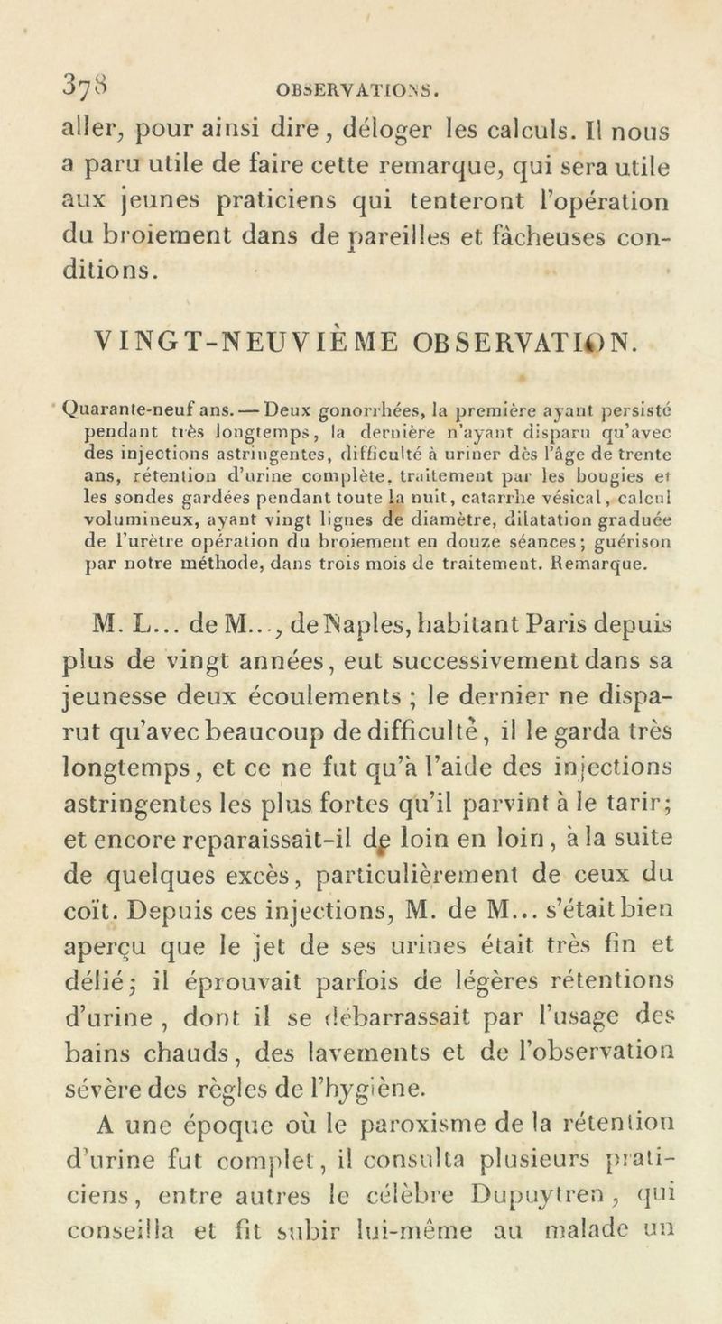 aller, pour ainsi dire, déloger les calculs. Il nous a paru utile de faire cette remarque, qui sera utile aux jeunes praticiens qui tenteront l’opération du broiement dans de pareilles et fâcheuses con- ditions. VINGT-NEUVIÈME OBSERVAT U) N. Quarante-neuf ans. — Deux gonorrhées, la première ayant persisté pendant très longtemps, la dernière n’ayant disparu qu’avec des injections astringentes, difficulté à uriner dès l’âge de trente ans, rétention d’urine complète, traitement par les bougies et les sondes gardées pendant toute la nuit, catarrhe vésical, calcul volumineux, ayant vingt lignes de diamètre, dilatation graduée de l’urètre opération du broiement en douze séances; guérison par notre méthode, dans trois mois de traitement. Remarque. M. L... de M..., de Naples, habitant Paris depuis plus de vingt années, eut successivement dans sa jeunesse deux écoulements ; le dernier ne dispa- rut qu’avec beaucoup de difficulté, il le garda très longtemps, et ce ne fut qu’à l’aide des injections astringentes les plus fortes qu’il parvint à le tarir; et encore reparaissait-il dp loin en loin , à la suite de quelques excès, particulièrement de ceux du coït. Depuis ces injections, M. de M... s’était bien aperçu que le jet de ses urines était: très fin et délié; il éprouvait parfois de légères rétentions d’urine , dont il se debarrassait par l’usage des bains chauds, des lavements et de l’observation sévère des règles de l’hygiène. A une époque où le paroxisme de la rétention d’urine fut complet, il consulta plusieurs prati- ciens, entre autres le célèbre Dupuytren , qui conseilla et fit subir lui-même au malade un