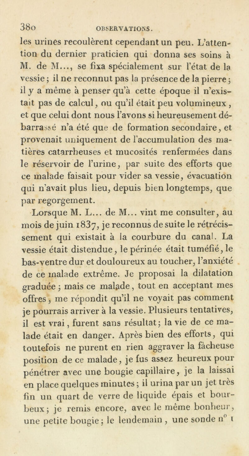 les urines recoulèrent cependant un peu. L’atten- tion du dernier praticien qui donna ses soins à M. de M..., se fixa spécialement sur l’état de la vessie ; il ne reconnut pas la présence de la pierre ; il y a même à penser qu’à cette époque il n’exis- tait pas de calcul, ou qu’il était peu volumineux , et que celui dont nous l’avons si heureusement dé- barrassé n’a été que de formation secondaire, et provenait uniquement de l'accumulation des ma- tières catarrheuses et mucosités renfermées dans le réservoir de l’urine, par suite des efforts que ce malade faisait pour vider sa vessie, évacuation qui n’avait plus lieu, depuis bien longtemps, que par regorgement. Lorsque M. L... de M... vint me consulter, au mois de juin 1837, je reconnus de suite le rétrécis- sement qui existait à la courbure du canal. La vessie était distendue, le périnée était tuméfié, le bas-ventre dur et douloureux au toucher, l’anxiété de ce malade extrême. Je proposai la dilatation graduée ; mais ce malade, tout en acceptant mes offres, me répondit qu’il ne voyait pas comment je pourrais arriver à la vessie. Plusieurs tentatives, il est vrai, furent sans résultat ; la vie de ce ma- lade était en danger. Après bien des efforts, qui toutefois ne purent en rien aggraver la fâcheuse position de ce malade, je fus assez heureux pour pénétrer avec une bougie capillaire, je la laissai en place quelques minutes ; il urina par un jet très fin un quart de verre de liquide épais et bour- beux; je remis encore, avec le même bonheur, une petite bougie ; le lendemain , une sonde n( 1