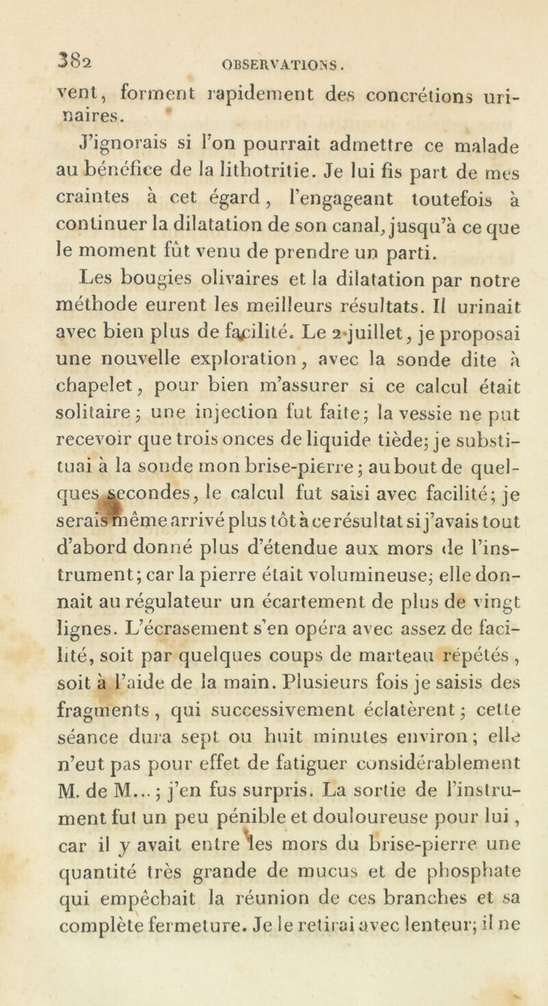 vent, forment rapidement des concrétions uri- naires. J’ignorais si l’on pourrait admettre ce malade au bénéfice de la litbotritie. Je lui fis part de mes craintes à cet égard, l’engageant toutefois à continuer la dilatation de son canal, jusqu’à ce que le moment fût venu de prendre un parti. Les bougies olivaires et la dilatation par notre méthode eurent les meilleurs résultats. Il urinait avec bien plus de facilité. Le 2*juillet, je proposai une nouvelle exploration, avec la sonde dite à chapelet, pour bien m’assurer si ce calcul était solitaire ; une injection fut faite; la vessie ne put recevoir que trois onces de liquide tiède; je substi- tuai à la sonde mon brise-pierre ; auboutde quel- ques.secondes, le calcul fut saisi avec facilité; je serais même arrivé plus tôt à ce résul tat si j’avais tout d’abord donné plus d’étendue aux mors de l’ins- trument; car la pierre était volumineuse; elle don- nait au régulateur un écartement de plus de vingt lignes. L’écrasement s’en opéra avec assez de faci- lité, soit par quelques coups de marteau répétés, soit à l’aide de la main. Plusieurs fois je saisis des fragments, qui successivement éclatèrent; cette séance dura sept ou huit minutes environ ; elle n’eut pas pour effet de fatiguer considérablement M. de M... ; j’en fus surpris. La sortie de l’instru- ment fut un peu pénible et douloureuse pour lui, car il y avait entre les mors du brise-pierre une quantité très grande de mucus et de phosphate qui empêchait la réunion de ces branches et sa complète fermeture. Je le retirai avec lenteur; il ne