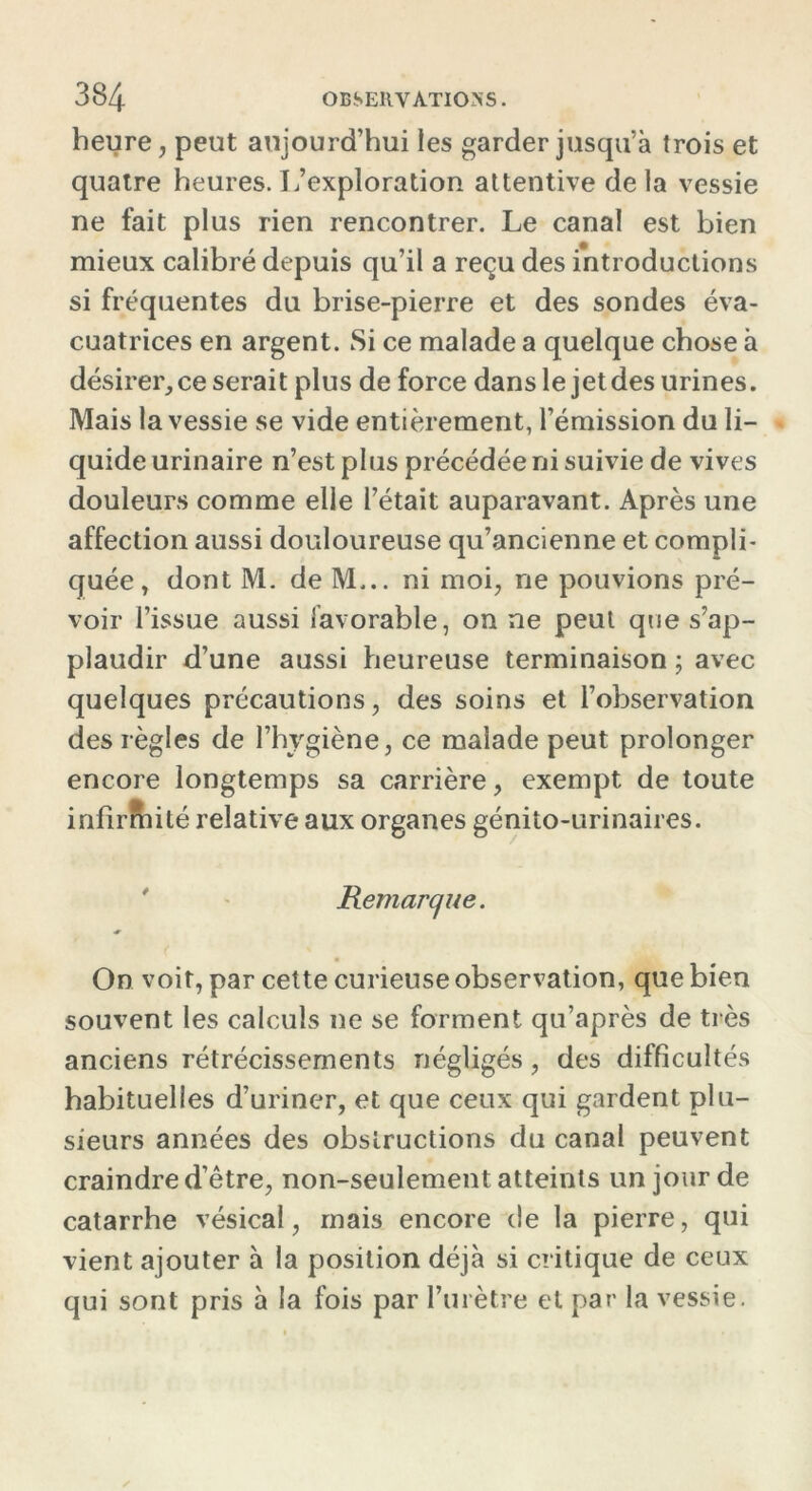 heure, peut aujourd’hui les garder jusqu’à trois et quatre heures. L’exploration attentive delà vessie ne fait plus rien rencontrer. Le canal est bien mieux calibré depuis qu’il a reçu des introductions si fréquentes du brise-pierre et des sondes éva- cuatrices en argent. Si ce malade a quelque chose à désirer, ce serait plus de force dans le jet des urines. Mais la vessie se vide entièrement, l’émission du li- quide urinaire n’est plus précédée ni suivie de vives douleurs comme elle l’était auparavant. Après une affection aussi douloureuse qu’ancienne et compli- quée , dont M. de M... ni moi, rie pouvions pré- voir l’issue aussi favorable, on ne peut que s’ap- plaudir d’une aussi heureuse terminaison ; avec quelques précautions, des soins et l’observation des règles de l’hygiène, ce malade peut prolonger encore longtemps sa carrière, exempt de toute infirmité relative aux organes génito-urinaires. Remarque. On voit, par cette curieuse observation, que bien souvent les calculs ne se forment qu’après de très anciens rétrécissements négligés, des difficultés habituelles d’uriner, et que ceux qui gardent plu- sieurs années des obstructions du canal peuvent craindre d’être, non-seulement atteints un jour de catarrhe vésical, mais encore de la pierre, qui vient ajouter à la position déjà si critique de ceux qui sont pris à la fois par l’urètre et par la vessie.