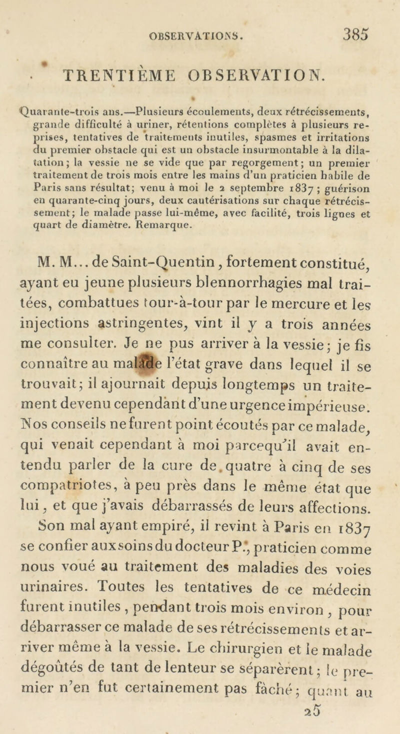 • * TRENTIÈME OBSERVATION. % Quarante-trois ans.—Plusieurs écoulements, deux rétrécissements, grande difficulté à uriner, rétentions complètes à plusieurs re- prises, tentatives de traitements inutiles, spasmes et irritations du premier ohstacle qui est un obstacle insurmontable à la dila- tation; la vessie ne se vide que par regorgement; un premier traitement de trois mois entre les mains d’un praticien habile de Paris sans résultat; venu à moi le a septembre 1837 ; guérison en quarante-cinq jours, deux cautérisations sur chaque rétrécis- sement; le malade passe lui-même, avec facilité, trois lignes et quart de diamètre. Remarque. M. M... de Saint-Quentin, fortement constitué, ayant eu jeune plusieurs blennorrhagies mal trai- tées, combattues tour-à-tour par le mercure et les injections astringentes, vint il y a trois années me consulter. Je ne pus arriver à la vessie; je fis connaître au mahîcle l’état grave dans lequel il se trouvait; il ajournait depuis longtemps un traite- ment devenu cependant d’une urgence impérieuse. Nos conseils ne furent point écoutés par ce malade, qui venait cependant à moi parcequÛl avait en- tendu parler de la cure de.quatre à cinq de ses compatriotes, à peu près dans le même état que lui, et que j’avais débarrassés de leurs affections. Son mal ayant empiré, il revint à Paris en 1837 se confier aux soins du docteur P.*, praticien comme nous voué au traitement des maladies des voies urinaires. Toutes les tentatives de ce médecin furent inutiles , pendant trois mois environ , pour débarrasser ce malade de ses rétrécissements et ar- river même à la vessie. Le chirurgien et le malade dégoûtés de tant de lenteur se séparèrent; le pre- mier n’en fut certainement pas fâché; quant au