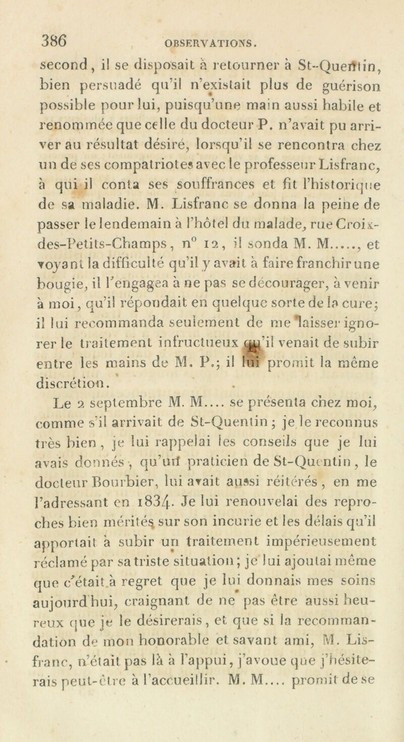 second, il se disposait à retourner à St-Querttin , bien persuadé qu’il n’existait plus de guérison possible pour lui, puisqu’une main aussi habile et renommée que celle du docteur P. n’avait pu arri- ver au résultat désiré, lorsqu’il se rencontra chez un de ses compatriotes avec le professeur Lisfranc, à qui il conta ses souffrances et fît l’historique de sa maladie. M. Lisfranc se donna la peine de passer le lendemain à l’hôtel du malade, rueCroix- des-Petits-Champs, n° 12, il sonda M. M , et voyant la difficulté qu’il y avait à faire franchir une bougie, il rengagea à ne pas se décourager, avenir à moi, qu’il répondait en quelque sorte de ia curej iî lui recommanda seulement de me laisser igno- rer le traitement infructueux q^i'il venait de subir entre les mains de M. P,; il lui promit la même % discrétion. Le 2 septembre M. M— se présenta chez moi, comme s'il arrivait de St-Quentin ; je le reconnus très bien, je lui rappelai les conseils que je lui avais donnés , qu’urî praticien de St-Quentin , le docteur Bourbier, lui avait aussi réitérés, en me l’adressant en 1834* Je lui renouvelai des repro- ches bien mérité^ sur son incurie et les délais qu’il apportait à subir un traitement impérieusement réclamé par sa triste situation; je lui ajoutai même que c'était.à regret que je lui donnais mes soins aujourd'hui, craignant de ne pas être aussi heu- reux que je le désirerais, et que si la recomman- dation de mon honorable et savant ami, M. Lis- franc, n’était pas là à l’appui, j’avoue que j’hésite- rais peut-être à l’accueillir. M. M.... promit dese