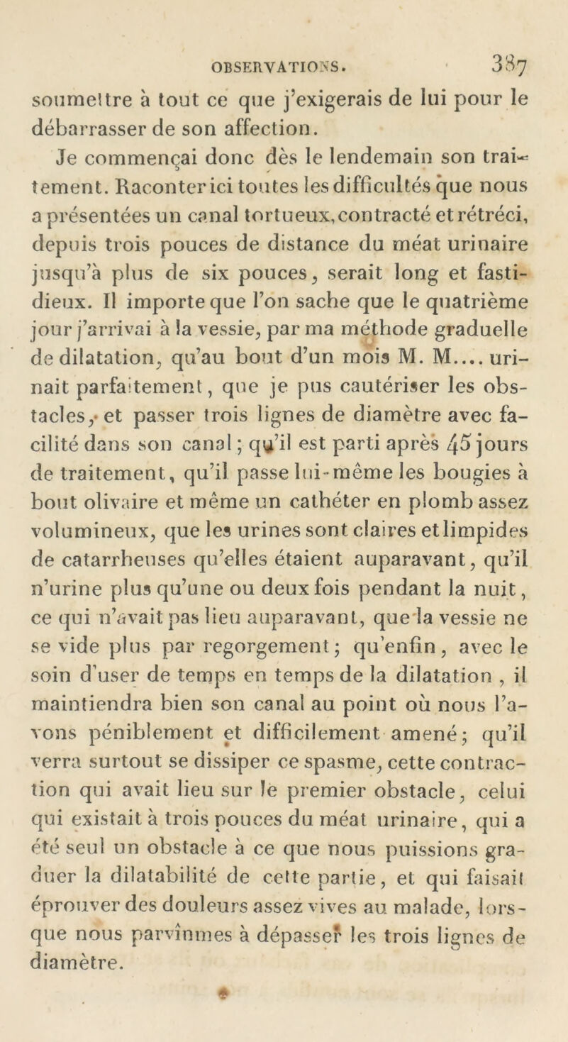 sonmeltre à tout ce que j’exigerais de lui pour le débarrasser de son affection. Je commençai donc dès le lendemain son trai~ tement. Raconter ici toutes les difficultés que nous a présentées un canal tortueux,contracté et rétréci, depuis trois pouces de distance du méat urinaire jusqu’à plus de six pouces, serait long et fasti- dieux. Il importe que l’on sache que le quatrième jour j’arrivai à la vessie, par ma méthode graduelle de dilatation, qu’au bout d’un mois M. M.... uri- nait parfaitement, que je pus cautériser les obs- tacles,* et passer trois lignes de diamètre avec fa- cilité dans son canal ; qu’il est parti après 45 jours de traitement, qu’il passe lui -même les bougies à bout olivaire et même un cathéter en plomb assez volumineux, que les urines sont claires et limpides de catarrheuses qu’elles étaient auparavant, qu’il n’urine plus qu’une ou deux fois pendant la nuit, ce qui n’avait pas lieu auparavant, que la vessie ne se vide plus par regorgement; qu’enfîn, avec le soin d’user de temps en temps de la dilatation , il maintiendra bien son canal au point où nous l’a- vons péniblement et difficilement amené; qu’il verra surtout se dissiper ce spasme, cette contrac- tion qui avait lieu sur le premier obstacle, celui qui existait à trois pouces du méat urinaire, qui a été seul un obstacle à ce que nous puissions gra- duer la dilatabilité de cette partie, et qui faisait éprouver des douleurs assez vives au malade, lors- que nous parvînmes à dépasser les trois lignes de diamètre.