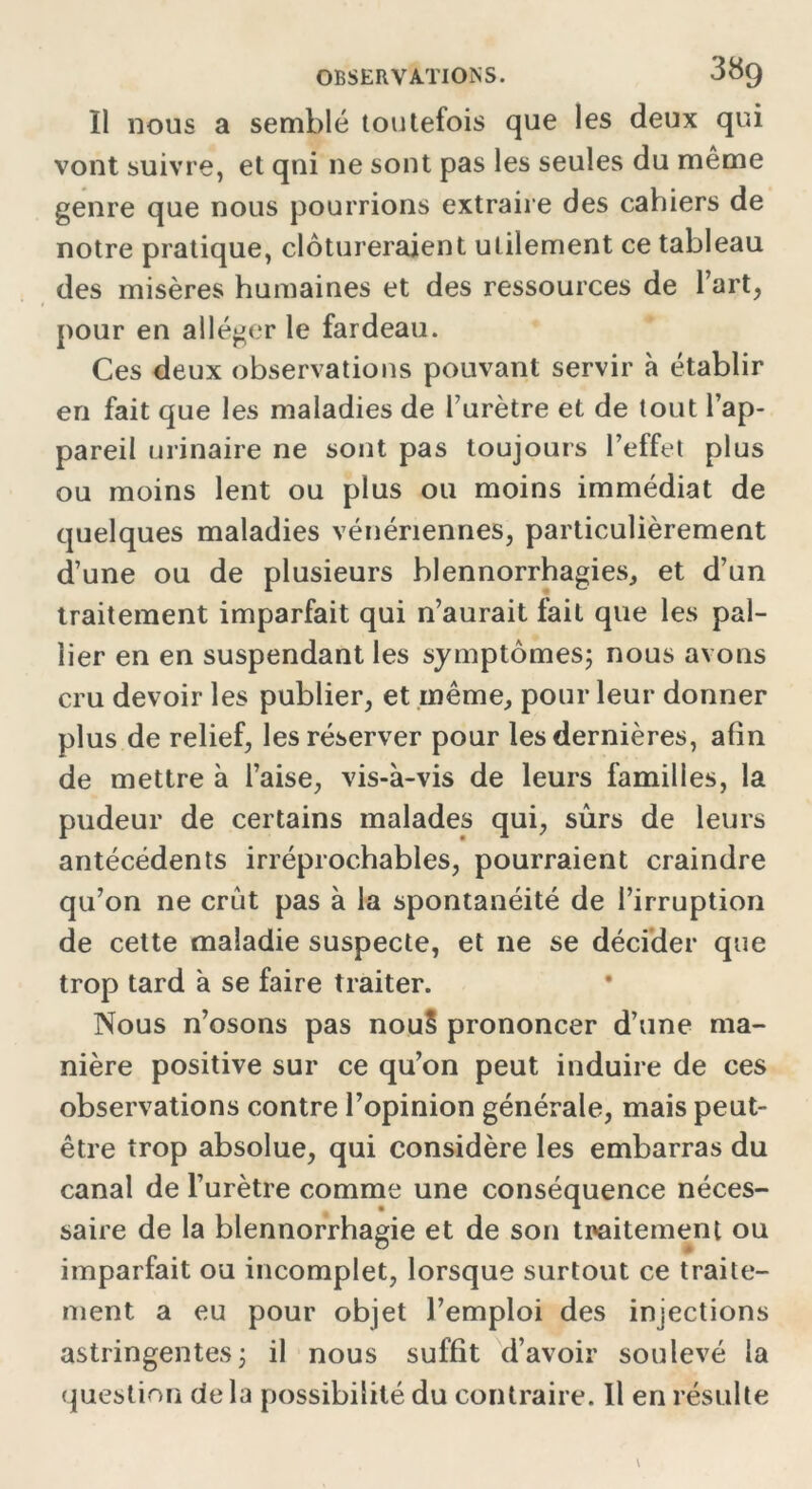 Il nous a semblé toutefois que les deux qui vont suivre, et qni ne sont pas les seules du même genre que nous pourrions extraire des cahiers de notre pratique, clôtureraient utilement ce tableau des misères humaines et des ressources de l’art, pour en alléger le fardeau. Ces deux observations pouvant servir à établir en fait que les maladies de l’urètre et de tout l’ap- pareil urinaire ne sont pas toujours l’effet plus ou moins lent ou plus ou moins immédiat de quelques maladies vénériennes, particulièrement d’une ou de plusieurs blennorrhagies, et d’un traitement imparfait qui n’aurait fait que les pal- lier en en suspendant les symptômes; nous avons cru devoir les publier, et même, pour leur donner plus de relief, les réserver pour les dernières, afin de mettre à l’aise, vis-à-vis de leurs familles, la pudeur de certains malades qui, sûrs de leurs antécédents irréprochables, pourraient craindre qu’on ne crût pas à la spontanéité de l’irruption de cette maladie suspecte, et ne se décider que trop tard à se faire traiter. Nous n’osons pas nou§ prononcer d’une ma- nière positive sur ce qu’on peut induire de ces observations contre l’opinion générale, mais peut- être trop absolue, qui considère les embarras du canal de l’urètre comme une conséquence néces- saire de la blennorrhagie et de son traitement ou imparfait ou incomplet, lorsque surtout ce traite- ment a eu pour objet l’emploi des injections astringentes; il nous suffit d’avoir soulevé la question de la possibilité du contraire. Il en résulte