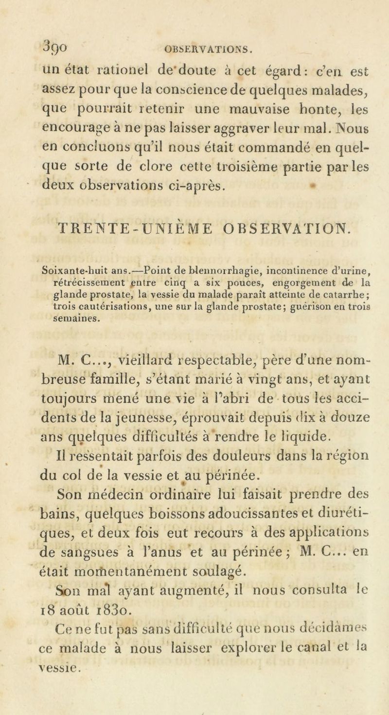 un état rationel de'doute à cet égard: c’en est assez pour que la conscience de quelques malades, que pourrait retenir une mauvaise honte, les encourage à ne pas laisser aggraver leur mal. Nous en concluons qu’il nous était commandé en quel- que sorte de clore cette troisième partie par les deux observations ci-après. TRENTE-UNIE ME OBSERVATION. Soixante-huit ans.—Point de blennorrhagie, incontinence d’urine, rétrécissement putre cinq a six pouces, engorgement de la glande prostate, la vessie du malade paraît atteinte de catarrhe; trois cautérisations, une sur la glande prostate; guérison en trois semaines. M. C..., vieillard respectable, père d’une nom- breuse famille, s’étant marié à vingt ans, et ayant toujours mené une vie à Pabri de tous les acci- dents de la jeunesse, éprouvait depuis dix à douze ans quelques difficultés à rendre le liquide. Il ressentait parfois des douleurs dans la région du col de la vessie et au périnée. Son médecin ordinaire lui faisait prendre des bains, quelques boissons adoucissantes et diuréti- ques, et deux fois eut recours à des applications de sangsues à l’anus et au périnée; M. C... en était morîientanément soulagé. Son ma*l ayant augmenté, il nous consulta le 18 août i83o. Ce ne fut pas sans difficulté que nous décidâmes ce malade à nous laisser explorer le canal et la vessie.