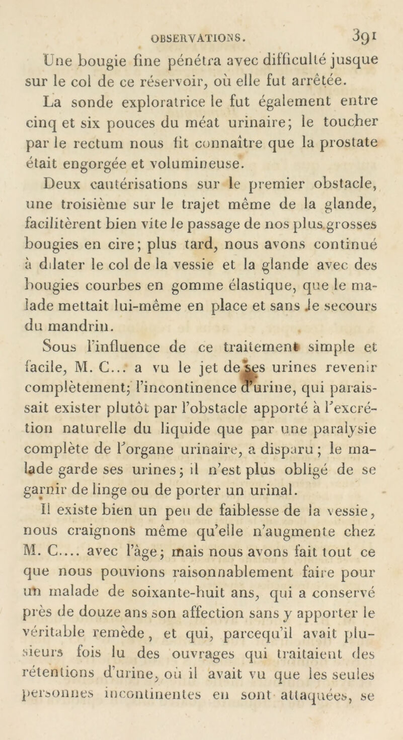 Une bougie fine pénétra avec difficulté jusque sur le col de ce réservoir, où elle fut arrêtée. La sonde exploratrice le fut également entre cinq et six pouces du méat urinaire; le toucher par le rectum nous fit connaître que la prostate était engorgée et volumineuse. Deux cautérisations sur le premier obstacle, une troisième sur le trajet même de la glande, facilitèrent bien vite Je passage de nos plus grosses bougies en cire; plus tard, nous avons continué à dilater le col de la vessie et la glande avec des bougies courbes en gomme élastique, que le ma- lade mettait lui-même en place et sans Je secours du mandrin. Sous l'influence de ce traitement simple et facile, M. C... a vu le jet de ses urines revenir complètement; l’incontinence d’urine, qui parais- sait exister plutôt par l’obstacle apporté à l'excré- tion naturelle du liquide que par une paralysie complète de l'organe urinaire, a disparu ; le ma- lade garde ses urines; il n’est plus obligé de se garnir de linge ou de porter un urinai. li existe bien un peu de faiblesse de la vessie, nous craignons même qu’elle n’augmente chez M. C— avec l’àge; mais nous avons fait tout ce que nous pouvions raisonnablement faire pour un malade de soixante-huit ans, qui a conservé pr ès de douze ans son affection sans y apporter le véritable remède , et qui, parcequ’il avait plu- sieurs fois lu des ouvrages qui traitaient des rétentions d’urine, où il avait vu que les seules personnes incontinentes en sont attaquées, se
