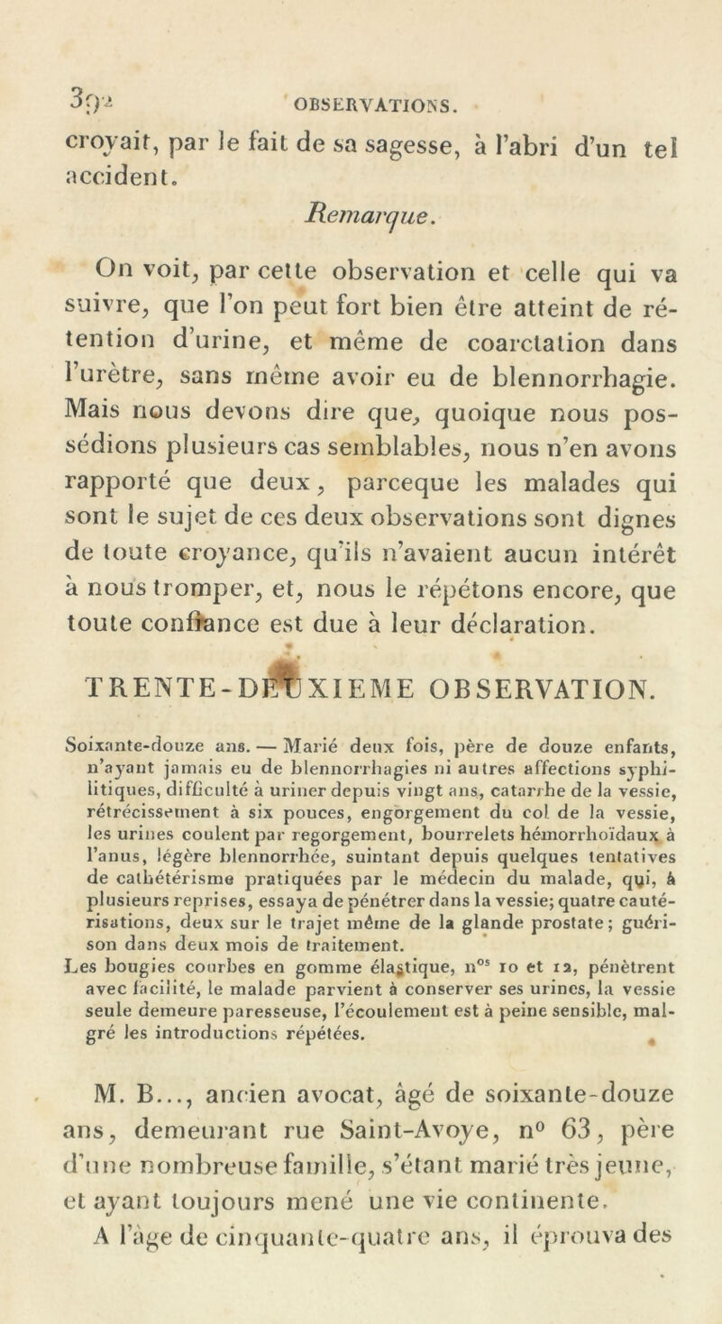 croyait, par le fait de sa sagesse, à l’abri d’un tel accident. Remarque. On voit, par cette observation et celle qui va suivre, que l’on peut fort bien être atteint de ré- tention d urine, et même de coarctation dans l’urètre, sans même avoir eu de blennorrhagie. Mais nous devons dire que, quoique nous pos- sédions plusieurs cas semblables, nous n’en avons rapporté que deux, parceque les malades qui sont le sujet de ces deux observations sont dignes de toute croyance, qu’ils n’avaient aucun intérêt à nous tromper, et, nous le répétons encore, que toute confiance est due à leur déclaration. 4 trente-djAjxieme observation. Soixante-douze ans. — Marié deux fois, père de douze enfants, n’ayant jamais eu de blennorrhagies ni autres affections syphi- litiques, difficulté à uriner depuis vingt ans, catarrhe de la vessie, rétrécissement à six pouces, engorgement du col de la vessie, les urines coulent par regorgement, bourrelets hémorrhoïdaux à l’anus, légère blennorrhée, suintant depuis quelques tentatives de cathétérisme pratiquées par le médecin du malade, qyi, à plusieurs reprises, essaya de pénétrer dans la vessie; quatre cauté- risations, deux sur le trajet même de la glande prostate; guéri- son dans deux mois de traitement. Les bougies courbes en gomme élastique, nos io et xa, pénètrent avec facilité, le malade parvient à conserver ses urines, la vessie seule demeure paresseuse, l’écoulement est à peine sensible, mal- gré les introductions répétées. M. B..., ancien avocat, âgé de soixante-douze ans, demeurant rue Saint-Avoye, n° 63, père d’une nombreuse famille, s’étant marié très jeune, et ayant toujours mené une vie continente. A l’âge de cinquante-quatre ans, il éprouva des