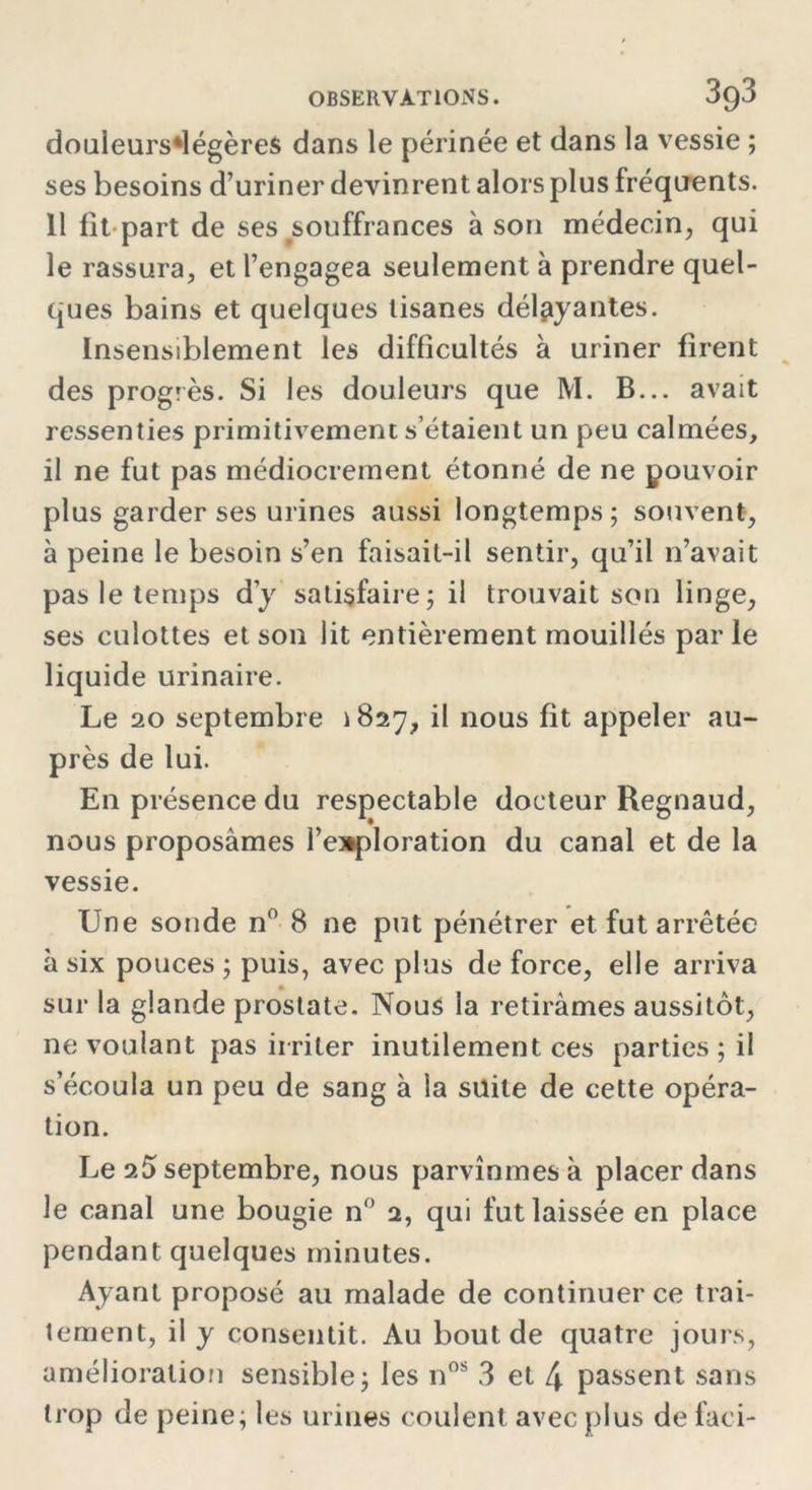 douleurs*légère$ dans le périnée et dans la vessie ; ses besoins d’uriner devinrent alors plus fréquents. Il fit part de ses souffrances à son médecin, qui le rassura, et l’engagea seulement à prendre quel- ques bains et quelques tisanes délayantes. Insensiblement les difficultés à uriner firent des progrès. Si les douleurs que M. B... avait ressenties primitivement s’étaient un peu calmées, il ne fut pas médiocrement étonné de ne pouvoir plus garder ses urines aussi longtemps; souvent, à peine le besoin s’en faisait-il sentir, qu’il n’avait pas le temps dy satisfaire; il trouvait son linge, ses culottes et son lit entièrement mouillés parle liquide urinaire. Le 20 septembre > 827, il nous fit appeler au- près de lui. En présence du respectable docteur Regnaud, nous proposâmes l’exploration du canal et de la vessie. Une sonde n° 8 ne put pénétrer et fut arrêtée à six pouces ; puis, avec plus de force, elle arriva sur la glande prostate. Nous la retirâmes aussitôt, ne voulant pas irriter inutilement ces parties ; il s’écoula un peu de sang à la suite de cette opéra- tion. Le 2Ô septembre, nous parvînmes à placer dans le canal une bougie n° 2, qui fut laissée en place pendant quelques minutes. Ayant proposé au malade de continuer ce trai- tement, il y consentit. Au bout de quatre jours, amélioration sensible; les nos 3 et 4 passent sans trop de peine; les urines coulent avec plus de faci-