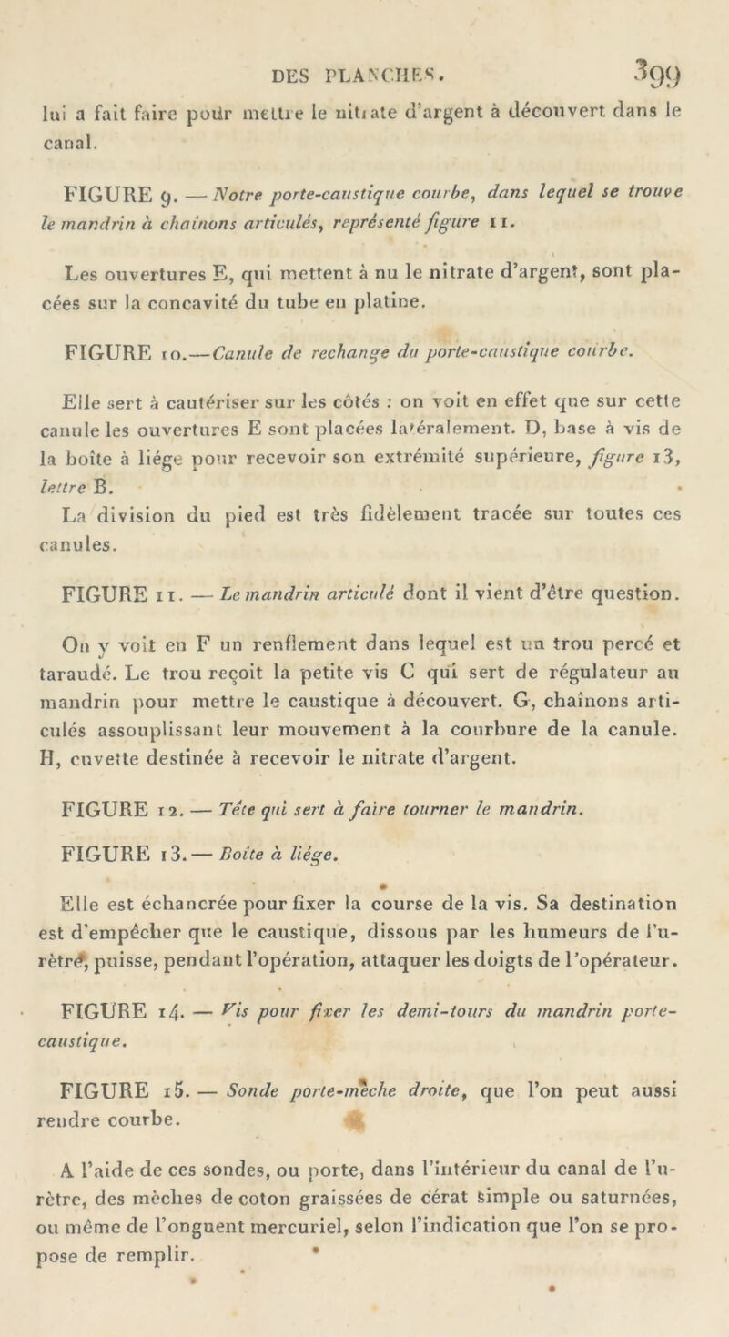 DES PLANCHES. 3g() lui a fait faire poür mettre le uihate d’argent à découvert dans le canal. FIGURE 9. — Notre porte-caustique courbe, dans lequel se trouve le mandrin à chaînons articulés, représenté figure 11. Les ouvertures E, qui mettent à nu le nitrate d’argent, sont pla- cées sur la concavité du tube en platine. FIGURE to.—Canule de rechange du porte-caustique courbe. Elle sert à cautériser sur les côtés : on voit en effet que sur cette canule les ouvertures E sont placées latéralement. D, base à vis de la boîte à liège pour recevoir son extrémité supérieure, figure i3, lettre B. La division du pied est très fidèlement tracée sur toutes ces canules. FIGURE 11. — Le mandrin articulé dont il vient d’être question. On y voit en F un renflement dans lequel est un trou percé et taraudé. Le trou reçoit la petite vis C qui sert de régulateur au mandrin pour mettre le caustique à découvert. G, chaînons arti- culés assouplissant leur mouvement à la courbure de la canule. H, cuvette destinée à recevoir le nitrate d’argent. FIGURE 12. — Tête qui sert à faire tourner le mandrin. FIGURE i3. — Boite à liège. • Elle est échancrée pour fixer la course de la vis. Sa destination est d’empêclier que le caustique, dissous par les humeurs de l’u- rètr<f, puisse, pendant l’opération, attaquer les doigts de l’opérateur. FIGURE i4. — Vis pour fixer les demi-tours du mandrin porte- caustique. FIGURE i5. — Sonde porte-meche droite, que l’on peut aussi rendre courbe. A l’aide de ces sondes, ou porte, dans l’intérieur du canal de l’u- rètre, des mèches de coton graissées de cérat simple ou saturnées, ou même de l’onguent mercuriel, selon l’indication que l’on se pro- pose de remplir.