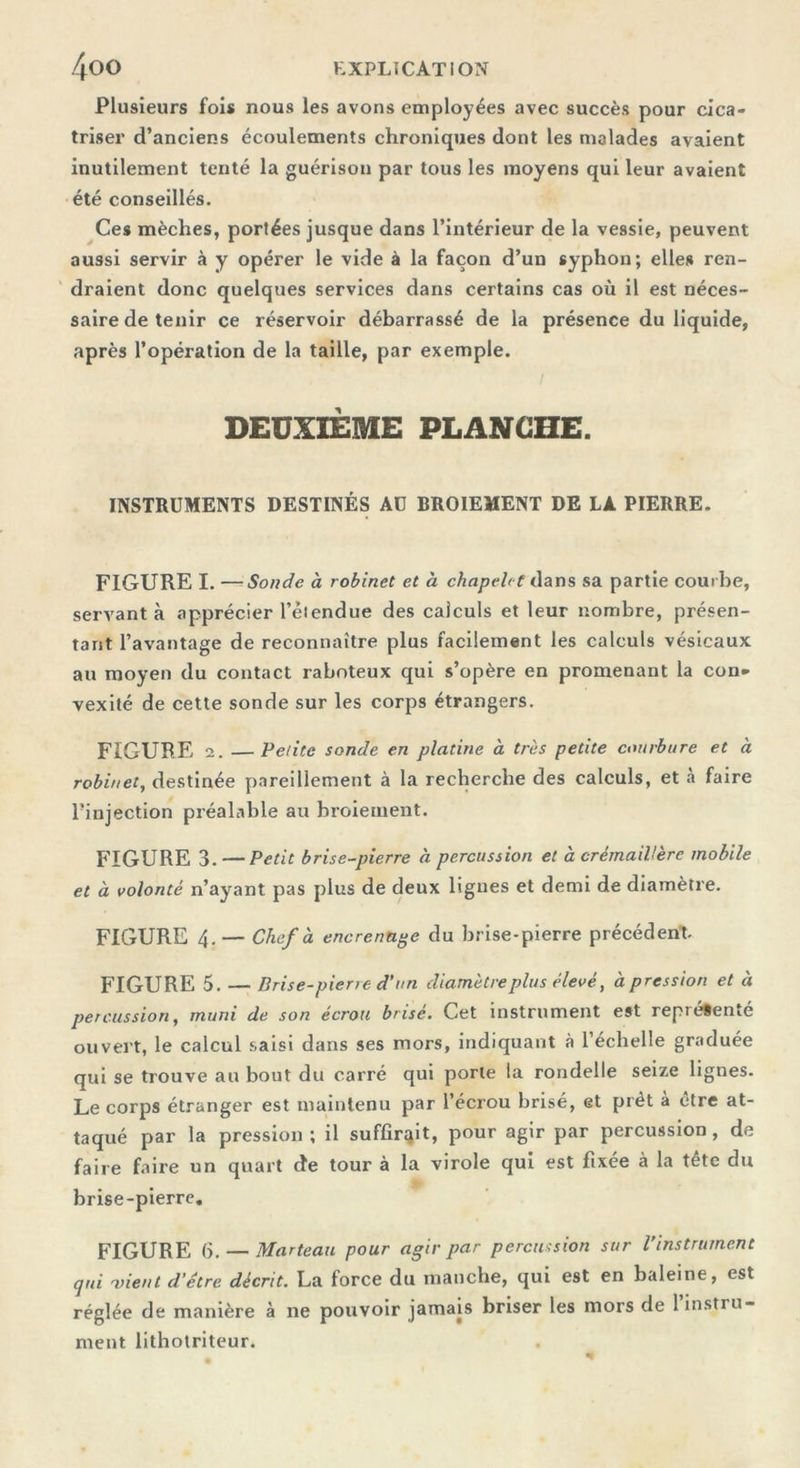 Plusieurs fois nous les avons employées avec succès pour cica- triser d’anciens écoulements chroniques dont les malades avaient inutilement tenté la guérison par tous les moyens qui leur avaient été conseillés. Ces mèches, portées jusque dans l’intérieur de la vessie, peuvent aussi servir à y opérer le vide à la façon d’un syphon; elles ren- draient donc quelques services dans certains cas où il est néces- saire de tenir ce réservoir débarrassé de la présence du liquide, après l’opération de la taille, par exemple. DEUXIÈME PLANCHE. INSTRUMENTS DESTINÉS AU BROIEMENT DE LA PIERRE. FIGURE I. —- Sonde à robinet et à chapelet dans sa partie courbe, servant à apprécier l’étendue des calculs et leur nombre, présen- tant l’avantage de reconnaître plus facilement les calculs vésicaux au moyen du contact raboteux qui s’opère en promenant la con. vexité de cette sonde sur les corps étrangers. FIGURE 2. —Petite sonde en platine à très petite courbure et à robinet, destinée pareillement à la recherche des calculs, et à faire l’injection préalable au broiement. FIGURE 3. —Petit brise-pierre à percussion et à crémaillère mobile et à volonté n’ayant pas plus de deux ligues et demi de diamètre. FIGURE 4. — Chef à encrenuge du brise-pierre précédent. FIGURE 5. — Brise-pierre d’un diamètre plus élevé, à pression et à percussion, muni de son écrou brisé. Cet instrument est représenté ouvert, le calcul saisi dans ses mors, indiquant à l’échelle graduée qui se trouve au bout du carré qui porte la rondelle seize lignes. Le corps étranger est maintenu par l’écrou brisé, et prêt à être at- taqué par la pression; il suffirait, pour agir par percussion, de faire faire un quart de tour à la virole qui est fixée à la tête du brise-pierre. FIGURE 6. — Marteau pour agir par percussion sur l’instrument qui 'vient d’être décrit. La force du manche, qui est en baleine, est réglée de manière à ne pouvoir jamais briser les mors de l’instru- ment lithotriteur.