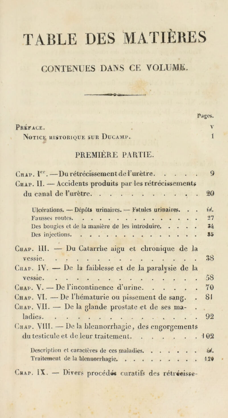 CONTENUES DANS CE VOLUME. »-a-Tn. . — Pages. Préface. . V Notice historique sur Ducamp. 1 PREMIÈRE PARTIE. Chap. Ier.—Du rétrécissement de l’urètre 9 Chap. II. —Accidents produits par les rétrécissements du canal de lTirètre 30 Ulcérations.—Dépôts urinaires. — Fstules urinaires. . . id. Fausses routes 27 Des bougies et de la manière de les introduire 34 Des injections. . 85 Cuap. III. — Du Catarrhe aigu et chronique de la vessie 38 Chap. IV. — De la faiblesse et de la paralysie de la vessie 58 Chap. V. — De l’incontinence d’urine 70 Chap. VI. —De l’hématurie ou pissement de sang. . 81 Ciiap. VII. — De la glande prostate et de ses ma- ladies 92 Chap. VIII. — De la blennorrhagie, des engorgements du testicule et de leur traitement 102 Description cl caractères de ces maladies Ul. Traitement de la blennorrhagie 120 Chap. IX. — Divers procédé* curatifs des rétrécisse-