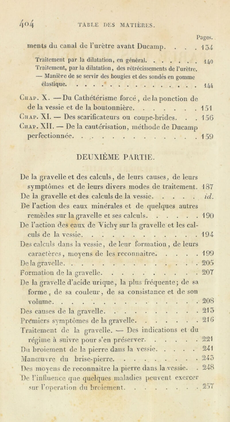 Pages. ments du canal de l’urètre avaht Ducamp. . . .154 Traitement par la dilatation, en général 140 Traitement, par la dilatation, des rétrécissements de l’urètre. — Manière de se servir des bougies et des sondés en gomme élastique * 144 Ch ap . X. —Du Cathétérisme forcé, de la ponction de de la vessie et de la boutonnière 151 Chap. XI. — Des scarificateurs ou coupe-brides. . .156 C11 ap. Xlï. — De la cautérisation, méthode de Ducamp perfectionnée. 159 DEUXIÈME PARTIE. De la gravelle et des calculs, de leurs causes, de leurs symptômes et de leurs divers modes de traitement. 187 De la gravelle et des calculs de la vessie ici. De Faction des eaux minérales et de quelques autres remèdes sur la gravelle et ses calculs 190 De Faction des eaux de Yichy sur la gravelle et les cal- culs de la vessie 194 Des calculs dans la vessie, de leur formation , de leurs caractères, moyens de les reconnaître 199 De la gravelle 205 Formation de la gravelle 207 De la gravelle d’acide urique, la plus fréquente - de sa forme T de sa couleur, de sa consistance et de son volume 208 Des causes de la gravelle 215 Premiers symptômes de la gravelle 216 Traitement de la gravelle. *— Des indications et du régime à suivre pour s’en préserver 221 Du broiement de la pierre dans la vessie 241 Manœuvre du brise-pierre 245 Des moyens de reconnaître la pierre dans la vessie. . 248 De Finlluencc que quelques maladies peuvent exercer sur l’opération du broiement 257