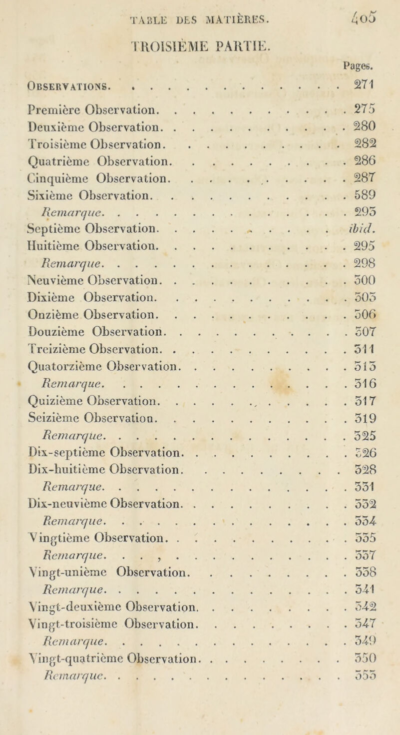 TROISIÈME PARTIE. Pages. Observations 271 Première Observation 275 Deuxième Observation 280 Troisième Observation 282 Quatrième Observation 286 Cinquième Observation 287 Sixième Observation 589 Remarque 295 Septième Observation ,. . . . . ibid. Huitième Observation 295 Remarque 298 Neuvième Observation 500 Dixième Observation 505 Onzième Observation 506 Douzième Observation 507 Treizième Observation 511 Quatorzième Observation 515 Remarque 516 Quizième Observation , 517 Seizième Observation 519 Remarque 525 Dix-septième Observation 526 Dix-huitième Observation 528 Remarque 551 Dix-neuvième Observation 552 Remarque. . 554 Vingtième Observation 555 Remarque. . . 557 Vingt-unième Observation 558 Remarque 541 Vingt-deuxième Observation 5-42 Vingt-troisième Observation 547 Remarque 549 Vingt-quatrième Observation 550 Remarque 555