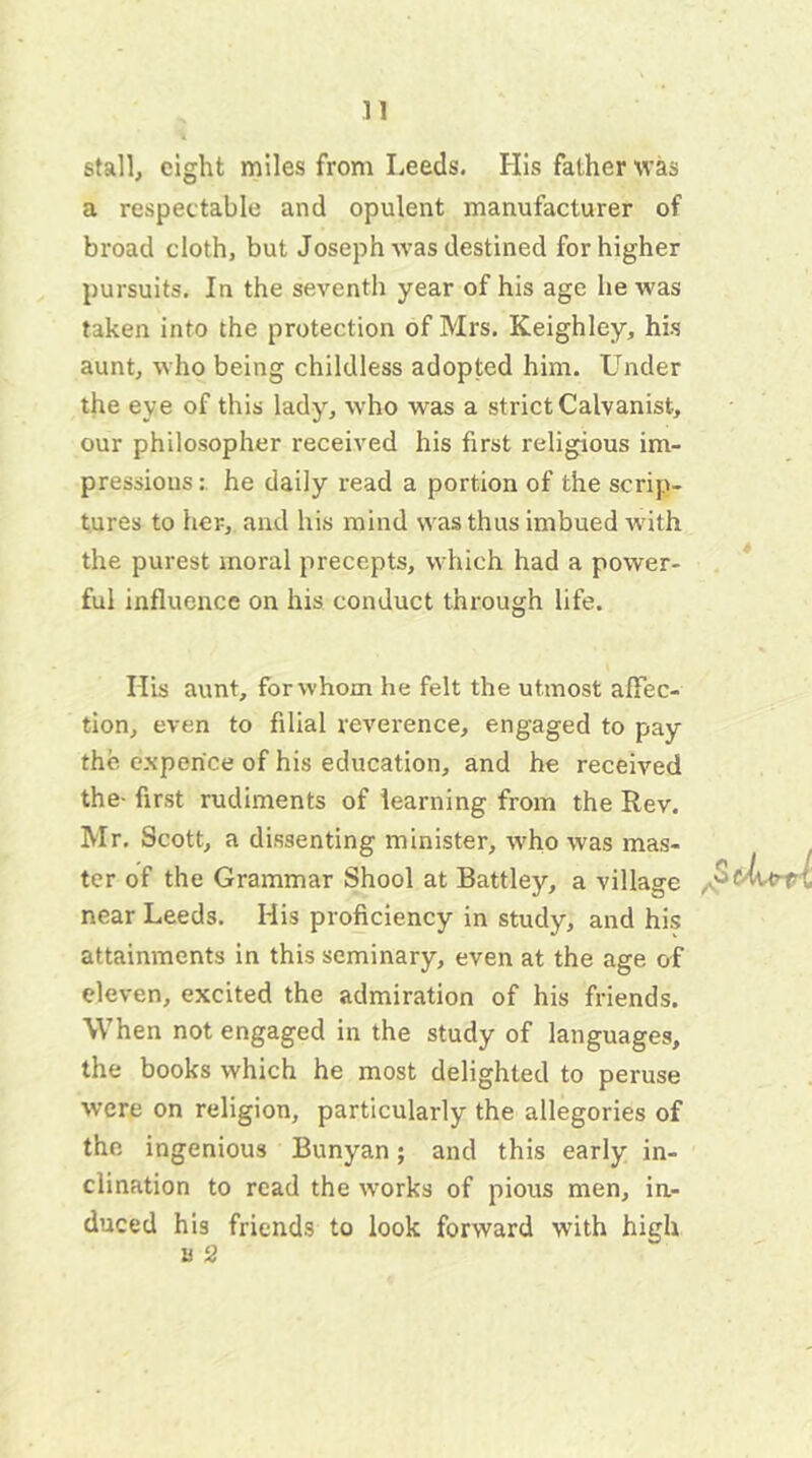 stall, eight miles from Leeds. His father was a respectable and opulent manufacturer of broad cloth, but Joseph was destined for higher pursuits. In the seventh year of his age he was taken into the protection of Mrs. Keighley, his aunt, who being childless adopted him. Under the eye of this lady, who was a strictCalvanist, our philosopher received his first religious im- pressions : he daily read a portion of the scrip- tures to her, and his mind was thus imbued with the purest moral precepts, which had a power- ful influence on his conduct through life. Ilis aunt, for whom he felt the utmost affec- tion, even to filial reverence, engaged to pay the experice of his education, and he received the- first rudiments of learning from the Rev. Mr. Scott, a dissenting minister, who was mas- ter of the Grammar Shool at Battley, a village near Leeds. His proficiency in study, and his attainments in this seminary, even at the age of eleven, excited the admiration of his friends. When not engaged in the study of languages, the books which he most delighted to peruse were on religion, particularly the allegories of the ingenious Bunyan; and this early in- clination to read the works of pious men, in- duced his friends to look forward with high