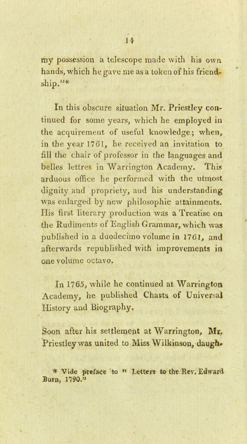 my possession a telescope made with his own hands, which he gave me as a token of his friend- ship.”* In this obscure situation Mr. Priestley con- tinued for some years, which he employed in the acquirement of useful knowledge; when, in the year 1761, he received an invitation to fill tire chair of professor in the languages and belles lettres in Warrington Academy. This arduous office he performed with the utmost dignity and propriety, aud his understanding was enlarged by new philosophic attainments. Ilis first literary production was a Treatise on the Rudiments of English Grammar, which was published in a duodecimo volume in 1761, and afterwards republished with improvements in one volume octavo. In 1765, while he continued at Warrington Academy, he published Charts of Universal History and Biography, Soon after his settlement at Warrington, Mr. Priestley was united to Miss Wilkinson, daugh* * Vide preface to  I.ctters to the Rev. Edward Burn, 1790.”