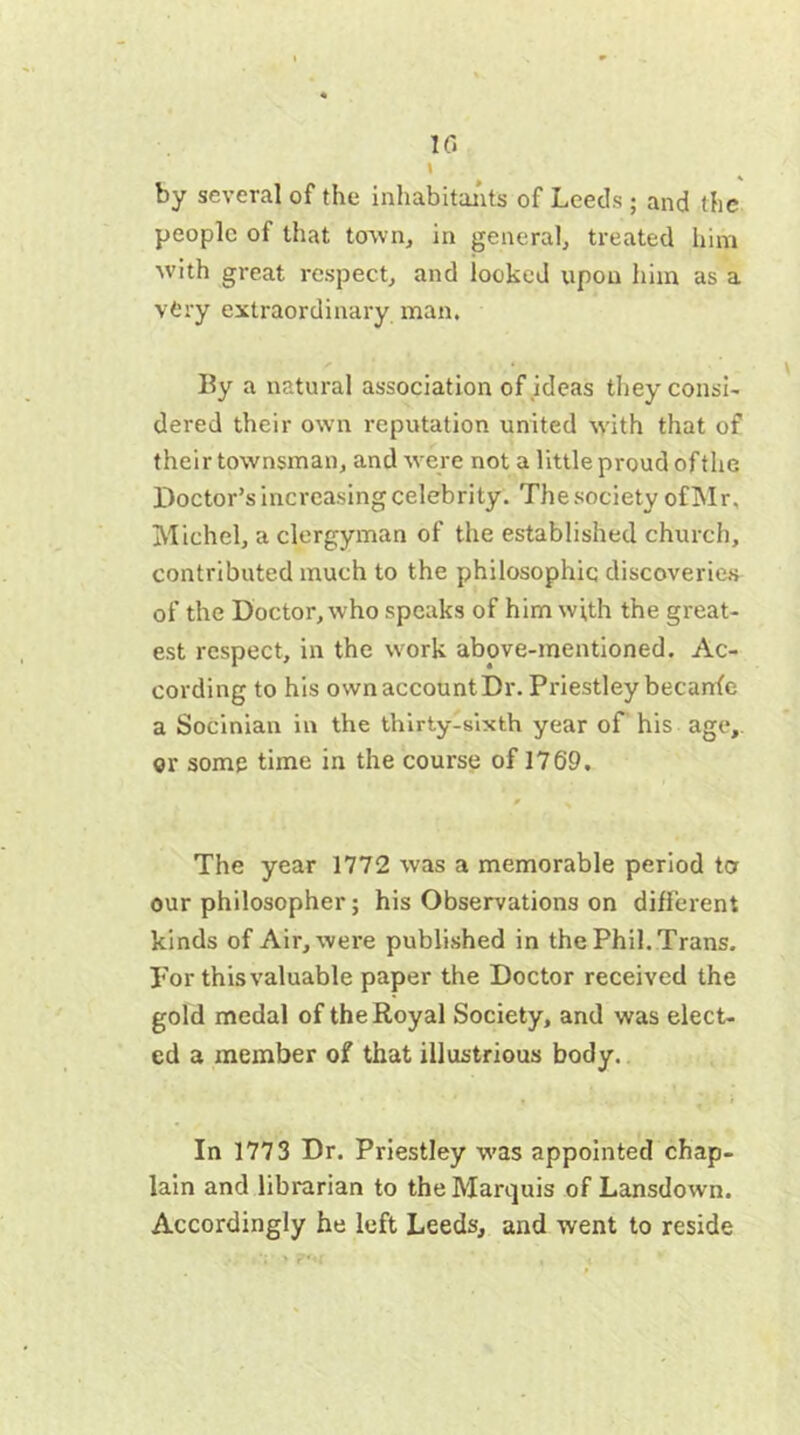 by several of the inhabitants of Leeds ; and the people of that town, in general, treated him with great respect, and looked upon him as a vtry extraordinary man. By a natural association of ideas they consi- dered their own reputation united with that of their townsman, and were not a little proud of the Doctor’s increasing celebrity. The society ofMr. Michel, a clergyman of the established church, contributed much to the philosophic discoveries of the Doctor, who speaks of him with the great- est respect, in the work above-mentioned. Ac- cording to his own account Dr. Priestley becanfe a Socinian in the thirty-sixth year of his age,, or some time in the course of 1769. The year 1772 was a memorable period to our philosopher; his Observations on different kinds of Air, were published in the Phil. Trans, por this valuable paper the Doctor received the gold medal of the Royal Society, and was elect- ed a member of that illustrious body. In 1773 Dr. Priestley was appointed chap- lain and librarian to the Marquis of Lansdown. Accordingly he left Leeds, and went to reside