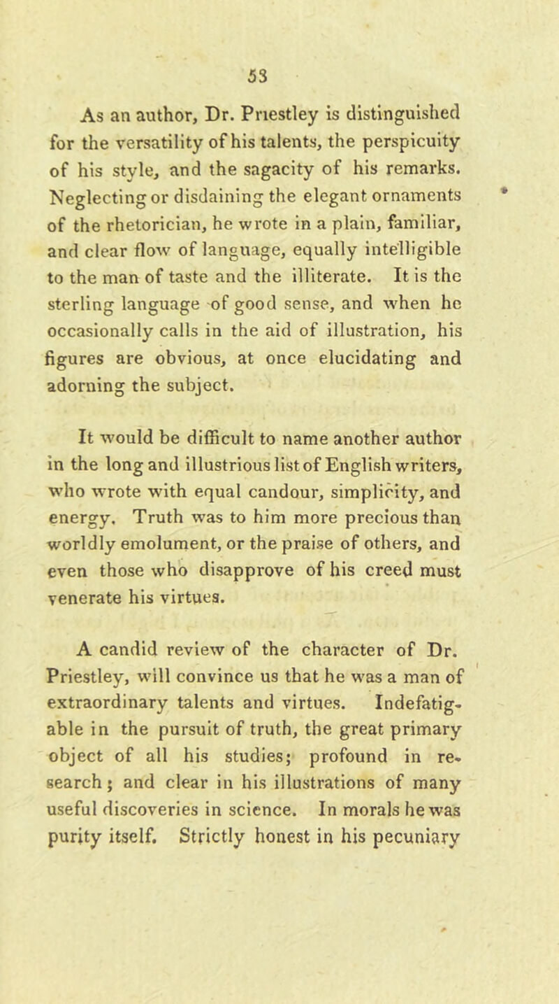 As an author. Dr. Priestley is distinguished for the versatility of his talents, the perspicuity of his style, and the sagacity of his remarks. Neglecting or disdaining the elegant ornaments of the rhetorician, he wrote in a plain, familiar, and clear flow of language, equally intelligible to the man of taste and the illiterate. It is the sterling language of good sense, and when he occasionally calls in the aid of illustration, his figures are obvious, at once elucidating and adorning the subject. It would be difficult to name another author in the long and illustrious list of English writers, who wrote with equal candour, simplicity, and energy. Truth was to him more precious than worldly emolument, or the praise of others, and even those who disapprove of his creed must venerate his virtues. A candid review of the character of Dr. Priestley, will convince us that he was a man of extraordinary talents and virtues. Indefatig- able in the pursuit of truth, the great primary object of all his studies; profound in re- search; and clear in his illustrations of many useful discoveries in science. In morals he was purity itself. Strictly honest in his pecuniary