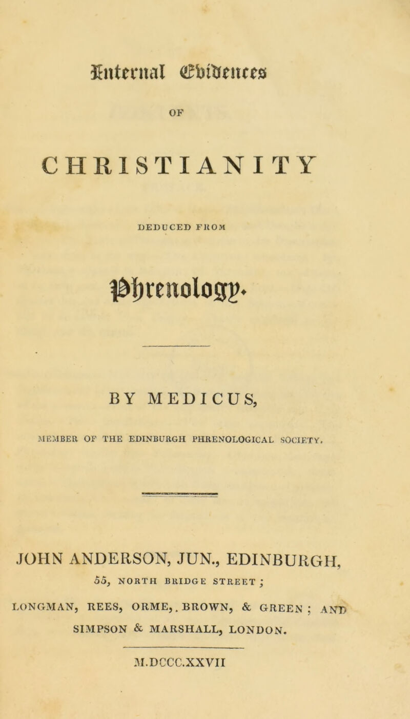 internal cBbtUciicrs OF CHRISTIANITY DEDUCED FROM ^fjtenologp* BY MEDIC US, MEMBER OF THE EDINBURGH PHRENOLOGICAL SOCIETY. JOHN ANDERSON, JUN., EDINBURGH, 55, NORTH BRIDGE STREET; LONGMAN, REES, ORME, .BROWN, & GREEN; AND SIMPSON & MARSHALL, LONDON. 31.DCCC.XXVII