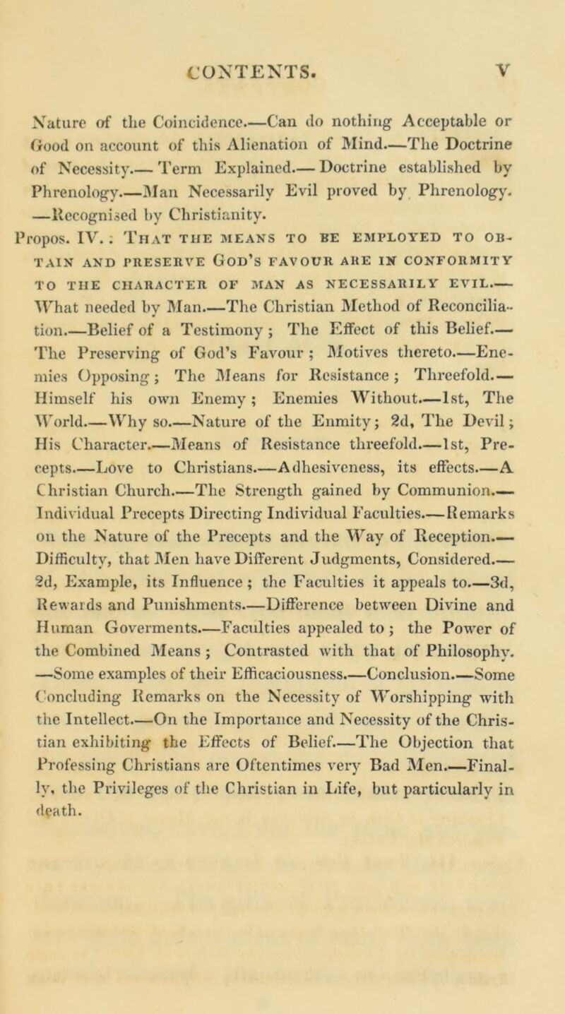 Nature of the Coincidence.—Can do nothing Acceptable or (rood on account of this Alienation of Mind—The Doctrine of Necessity.— Term Explained.— Doctrine established by Phrenology.—Man Necessarily Evil proved by Phrenology. —Recognised by Christianity. Propos. IV.; That the means to be employed to ob- tain AND PRESERVE God’s FAVOUR ARE IN CONFORMITY TO THE CHARACTER OF MAN AS NECESSARILY EVIL.— What needed by Man—The Christian Method of Reconcilia- tion.—Belief of a Testimony; The Effect of this Belief.— The Preserving of God’s Favour ; Motives thereto—Ene- mies Opposing; The Means for Resistance; Threefold— Himself his own Enemy; Enemies Without—1st, The World.—Why so Nature of the Enmity; 2d, The Devil; Ilis Character Means of Resistance threefold—1st, Pre- cepts Love to Christians.—Adhesiveness, its effects—A Christian Church The Strength gained by Communion Individual Precepts Directing Individual Faculties—Remarks on the Nature of the Precepts and the Way of Reception Difficulty, that Men have Different Judgments, Considered.— 2d, Example, its Influence; the Faculties it appeals to 3d, Rewards and Punishments.—Difference between Divine and Human Goverments.—Faculties appealed to; the Power of the Combined Means ; Contrasted with that of Philosophy. —Some examples of their Efficaciousness.—Conclusion Some Concluding Remarks on the Necessity of Worshipping with the Intellect On the Importance and Necessity of the Chris- tian exhibiting the Effects of Belief.—The Objection that Professing Christians are Oftentimes very Bad Men Final- ly, the Privileges of the Christian in Life, but particularly in death.