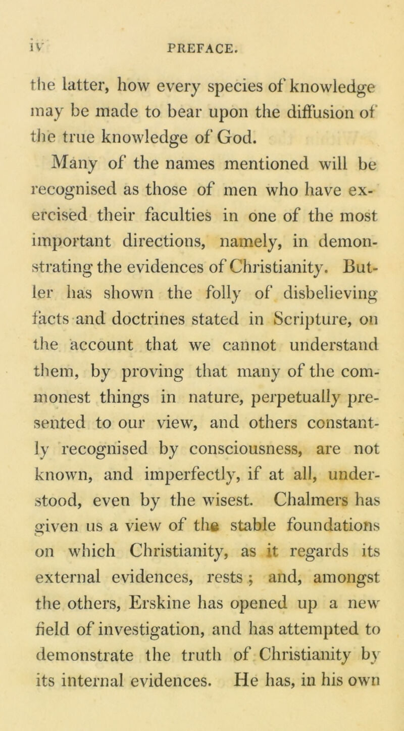 Hie latter, how every species of knowledge may be made to bear upon the diffusion of the true knowledge of God. Many of the names mentioned will be recognised as those of men who have ex- ercised their faculties in one of the most important directions, namely, in demon- strating the evidences of Christianity. But- ler has shown the folly of disbelieving facts and doctrines stated in Scripture, on the account that we cannot understand them, by proving that many of the com- monest things in nature, perpetually pre- sented to our view, and others constant- ly recognised by consciousness, are not known, and imperfectly, if at all, under- stood, even by the wisest. Chalmers has given us a view of the stable foundations on which Christianity, as it regards its external evidences, rests; and, amongst the others, Erskine has opened up a new field of investigation, and has attempted to demonstrate the truth of Christianity by its internal evidences. He has, in his own