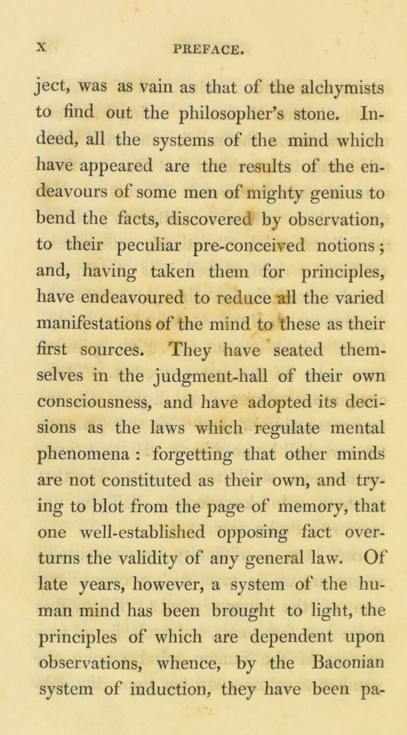 ject, was as vain as that of the alchymists to find out the philosopher’s stone. In- deed, all the systems of the mind which have appeared are the results of the en- deavours of some men of mighty genius to bend the facts, discovered by observation, to their peculiar pre-conceived notions; and, having taken them for principles, have endeavoured to reduce all the varied manifestations of the mind to these as their first sources. They have seated them- selves in the judgment-hall of their own consciousness, and have adopted its deci- sions as the laws which regulate mental phenomena : forgetting that other minds are not constituted as their own, and try- ing to blot from the page of memory, that one well-established opposing fact over- turns the validity of any general law. Of late years, however, a system of the hu- man mind has been brought to light, the principles of which are dependent upon observations, whence, by the Baconian system of induction, they have been pa-