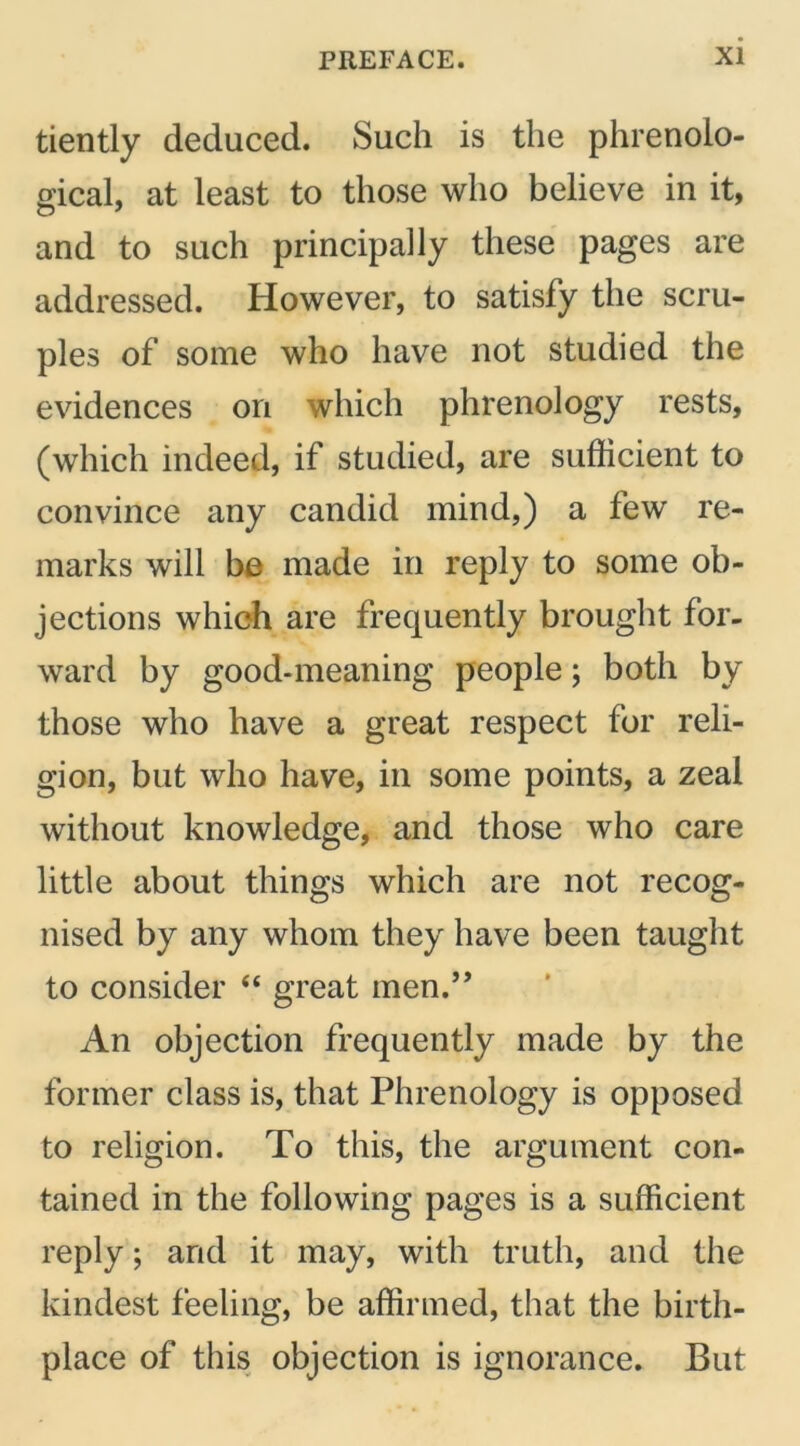 tiently deduced. Such is the phrenolo- gical, at least to those who believe in it, and to such principally these pages are addressed. However, to satisfy the scru- ples of some who have not studied the evidences on which phrenology rests, (which indeed, if studied, are sufficient to convince any candid mind,) a few re- marks will be made in reply to some ob- jections which are frequently brought for- ward by good-meaning people; both by those who have a great respect for reli- gion, but who have, in some points, a zeal without knowledge, and those who care little about things which are not recog- nised by any whom they have been taught to consider “ great men.” An objection frequently made by the former class is, that Phrenology is opposed to religion. To this, the argument con- tained in the following pages is a sufficient reply; and it may, with truth, and the kindest feeling, be affirmed, that the birth- place of this objection is ignorance. But