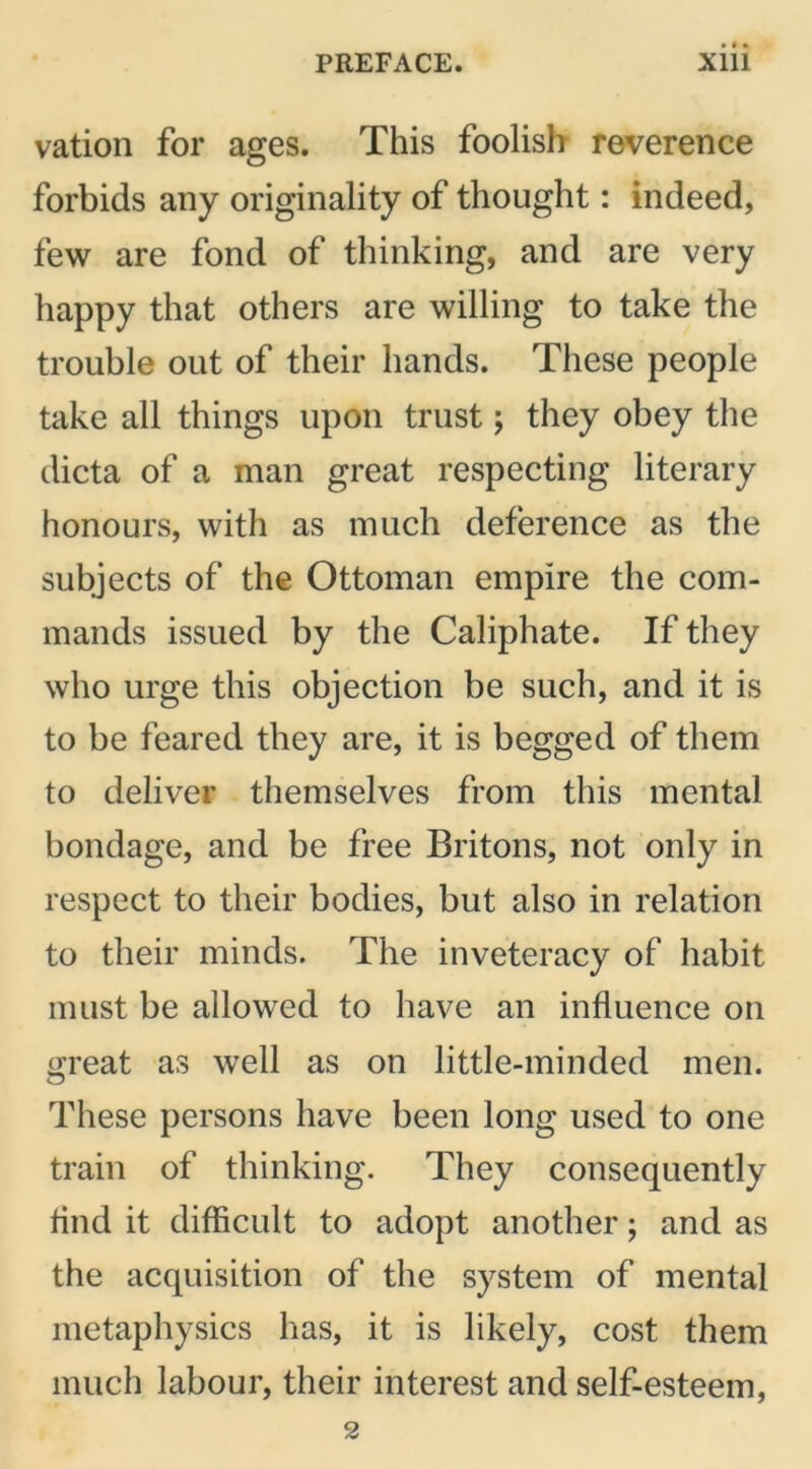 vation for ages. This foolish- reverence forbids any originality of thought: indeed, few are fond of thinking, and are very happy that others are willing to take the trouble out of their hands. These people take all things upon trust; they obey the dicta of a man great respecting literary honours, with as much deference as the subjects of the Ottoman empire the com- mands issued by the Caliphate. If they who urge this objection be such, and it is to be feared they are, it is begged of them to deliver themselves from this mental bondage, and be free Britons, not only in respect to their bodies, but also in relation to their minds. The inveteracy of habit must be allowed to have an influence on great as well as on little-minded men. These persons have been long used to one train of thinking. They consequently find it difficult to adopt another; and as the acquisition of the system of mental metaphysics has, it is likely, cost them much labour, their interest and self-esteem, 2