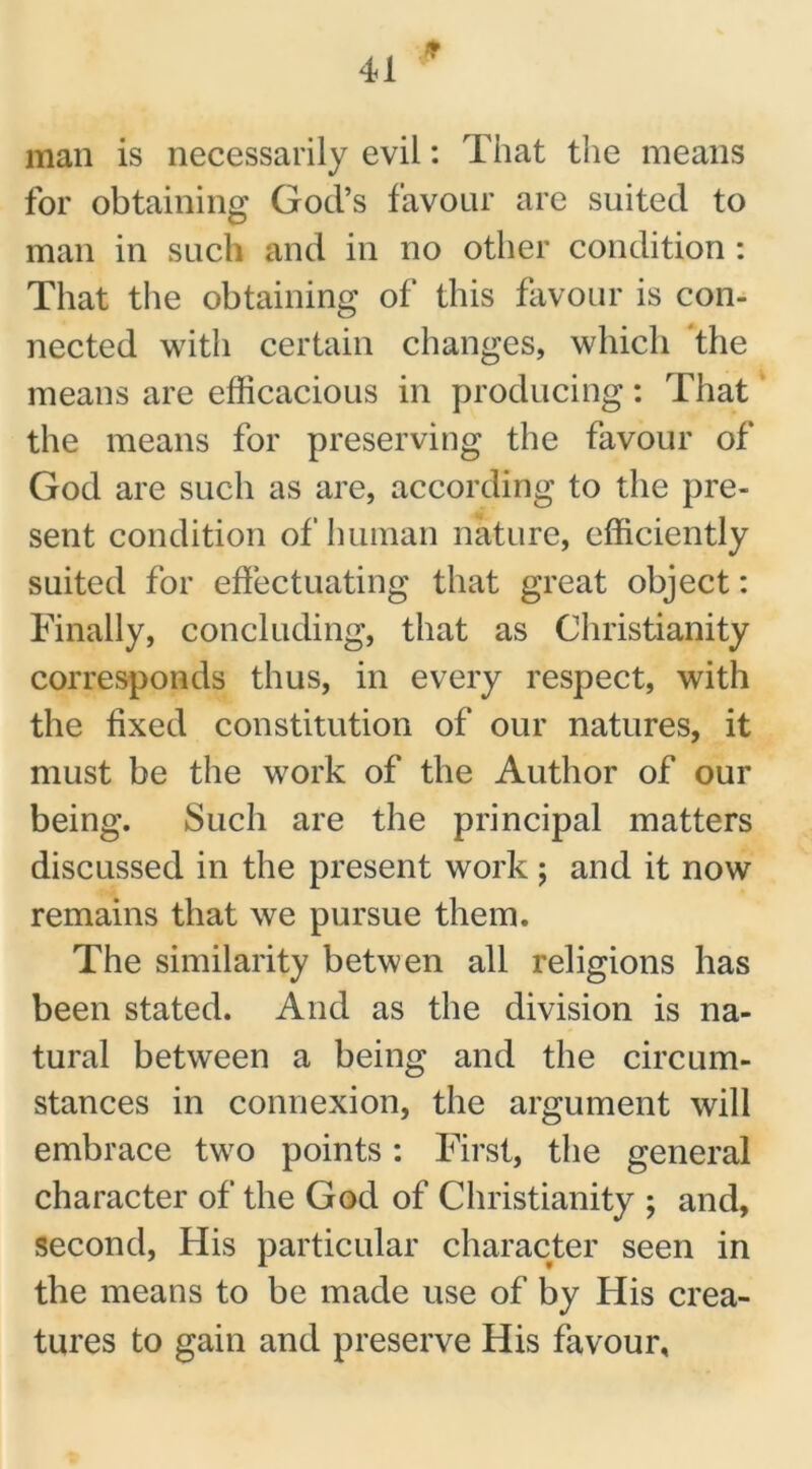 man is necessarily evil: That the means for obtaining God’s favour are suited to man in such and in no other condition : That the obtaining of this favour is con- nected with certain changes, which the means are efficacious in producing: That the means for preserving the favour of God are such as are, according to the pre- sent condition of human nature, efficiently suited for effectuating that great object: Finally, concluding, that as Christianity corresponds thus, in every respect, with the fixed constitution of our natures, it must be the work of the Author of our being. Such are the principal matters discussed in the present work ; and it now remains that we pursue them. The similarity betwen all religions has been stated. And as the division is na- tural between a being and the circum- stances in connexion, the argument will embrace two points: First, the general character of the God of Christianity ; and, second, His particular character seen in the means to be made use of by His crea- tures to gain and preserve His favour.