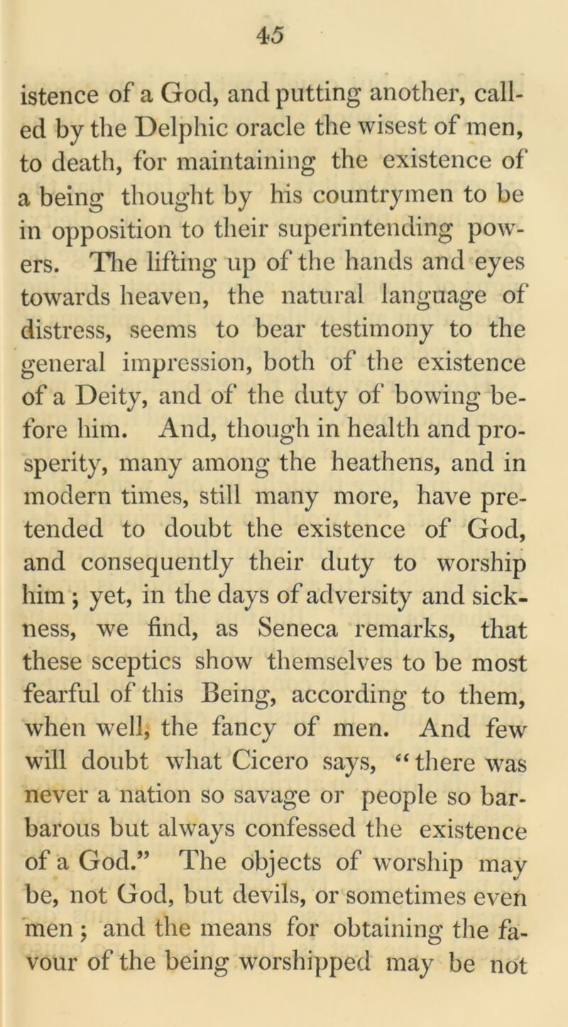 istence of a God, and putting another, call- ed by the Delphic oracle the wisest of men, to death, for maintaining the existence of a being thought by his countrymen to be in opposition to their superintending pow- ers. The lifting up of the hands and eyes towards heaven, the natural language of distress, seems to bear testimony to the general impression, both of the existence of a Deity, and of the duty of bowing be- fore him. And, though in health and pro- sperity, many among the heathens, and in modern times, still many more, have pre- tended to doubt the existence of God, and consequently their duty to worship him ; yet, in the days of adversity and sick- ness, we find, as Seneca remarks, that these sceptics show themselves to be most fearful of this Being, according to them, when well, the fancy of men. And few will doubt what Cicero says, “ there was never a nation so savage or people so bar- barous but always confessed the existence of a God.” The objects of worship may be, not God, but devils, or sometimes even men ; and the means for obtaining the fa- vour of the being worshipped may be not