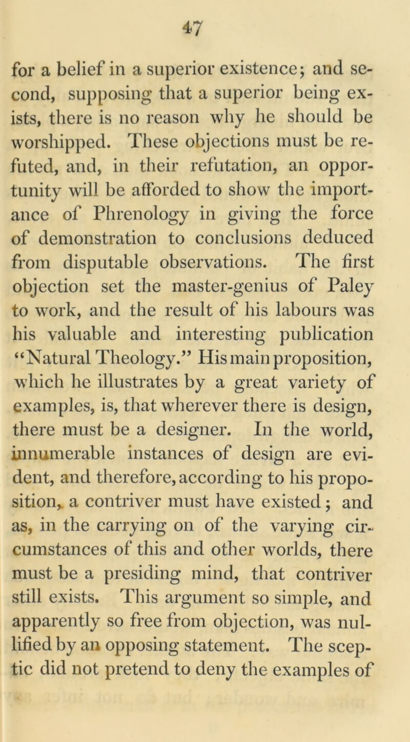 for a belief in a superior existence; and se- cond, supposing that a superior being ex- ists, there is no reason why he should be worshipped. These objections must be re- futed, and, in their refutation, an oppor- tunity will be afforded to show the import- ance of Phrenology in giving the force of demonstration to conclusions deduced from disputable observations. The first objection set the master-genius of Paley to work, and the result of his labours was his valuable and interesting publication “Natural Theology.” His main proposition, which he illustrates by a great variety of examples, is, that wherever there is design, there must be a designer. In the world, innumerable instances of design are evi- dent, and therefore, according to his propo- sition, a contriver must have existed; and as, in the carrying on of the varying cir- cumstances of this and other worlds, there must be a presiding mind, that contriver still exists. This argument so simple, and apparently so free from objection, was nul- lified by an opposing statement. The scep- tic did not pretend to deny the examples of