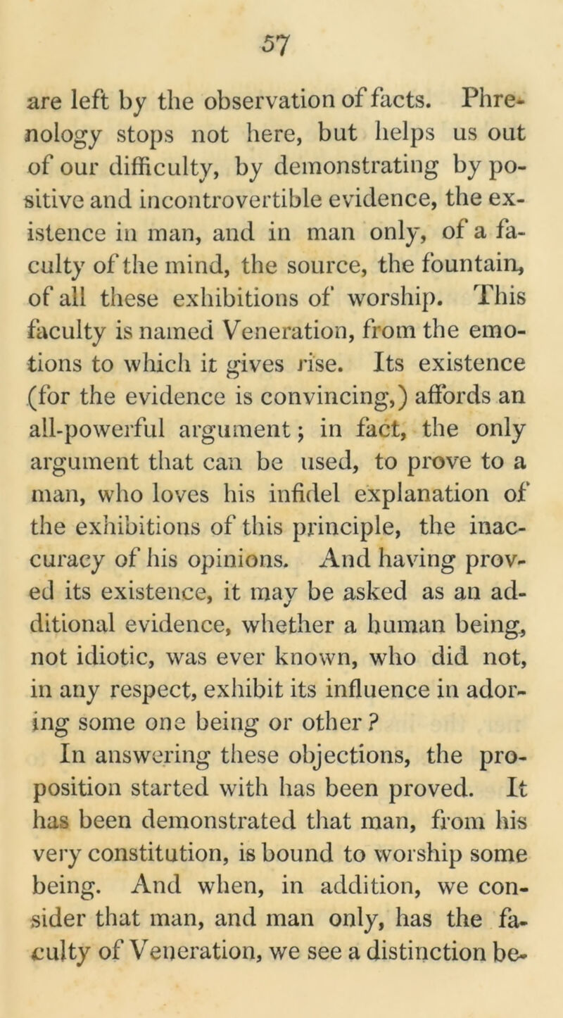 are left by the observation of facts. Phre- nology stops not here, but helps us out of our difficulty, by demonstrating by po- sitive and incontrovertible evidence, the ex- istence in man, and in man only, of a fa- culty of the mind, the source, the fountain, of all these exhibitions of worship. This faculty is named Veneration, from the emo- tions to which it gives rise. Its existence (for the evidence is convincing,) affords an all-powerful argument; in fact, the only argument that can be used, to prove to a man, who loves his infidel explanation of the exhibitions of this principle, the inac- curacy of his opinions. And having prov- ed its existence, it may be asked as an ad- ditional evidence, whether a human being, not idiotic, was ever known, who did not, in any respect, exhibit its influence in ador- ing some one being or other? In answering these objections, the pro- position started with has been proved. It has been demonstrated that man, from his very constitution, is bound to worship some being. And when, in addition, we con- sider that man, and man only, has the fa- culty of Veneration, we see a distinction be-