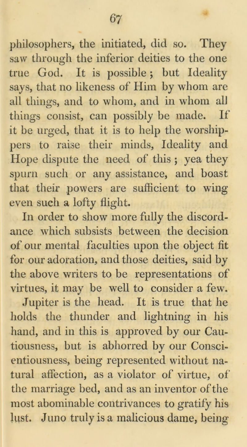 philosophers, the initiated, did so. They saw through the inferior deities to the one true God. It is possible; but Ideality says, that no likeness of Him by whom are all things, and to whom, and in whom all things consist, can possibly be made. It' it be urged, that it is to help the worship- pers to raise their minds, Ideality and Hope dispute the need of this ; yea they spurn such or any assistance, and boast that their powers are sufficient to wing even such a lofty flight. In order to show more fully the discord- ance which subsists between the decision of our mental faculties upon the object fit for our adoration, and those deities, said by the above writers to be representations of virtues, it may be well to consider a few. Jupiter is the head. It is true that he holds the thunder and lightning in his hand, and in this is approved by our Cau- tiousness, but is abhorred by our Consci- entiousness, being represented without na- tural affection, as a violator of virtue, of the marriage bed, and as an inventor of the most abominable contrivances to gratify his lust. Juno truly is a malicious dame, being