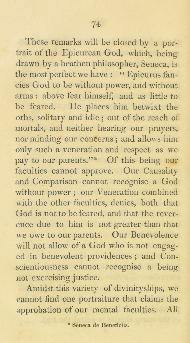 These remarks will be closed by a por- trait of the Epicurean God, which, being drawn by a heathen philosopher, Seneca, is the most perfect we have : “ Epicurus fan- cies God to be without power, and without arms: above fear himself, and as little to be feared. He places him betwixt the orbs, solitary and idle; out of the reach of mortals, and neither hearing our prayers, nor minding our concerns; and allows him only such a veneration and respect as we pay to our parents.”* Of this being our faculties cannot approve. Our Causality and Comparison cannot recognise a God without power ; our Veneration combined with the other faculties, denies, both that God is not to be feared, and that the rever- ence due to him is not greater than that we owe to our parents. Our Benevolence will not allow of a God who is not engag- ed in benevolent providences ; and Con- scientiousness cannot recognise a being not exercising justice. Amidst this variety of divinityships, we cannot find one portraiture that claims the approbation of our mental faculties. All * Seneca de Beneficiis.