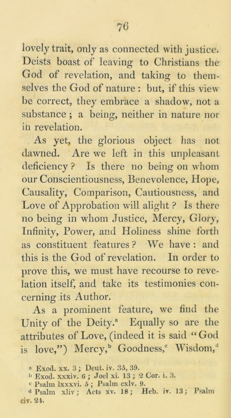 70 lovely trait, only as connected with justice. Deists boast of leaving to Christians the God of revelation, and taking to them- selves the God of nature : but, if this view be correct, they embrace a shadow, not a substance ; a being, neither in nature nor in revelation. As yet, the glorious object has not dawned. Are we left in this unpleasant deficiency ? Is there no being on whom our Conscientiousness, Benevolence, Hope, Causality, Comparison, Cautiousness, and Love of Approbation will alight ? Is there no being in whom Justice, Mercy, Glory, Infinity, Power, and Holiness shine forth as constituent features ? We have : and this is the God of revelation. In order to prove this, we must have recourse to reve- lation itself, and take its testimonies con- cerning its Author. As a prominent feature, we find the Unity of the Deity.a Equally so are the attributes of Love, (indeed it is said “God is love,”) Mercy,b Goodness,c Wisdom,'1 a Exod. xx. 3; Dcut. iv. 35, 39. b Exod. xxxiv. 6 ; Joel xi. 13 ; 2 Cor. i. 3. Psalm lxxxvi. 5; Psalm cxlv. 9. d Psalm xliv; Acts xv. 18; Heb. iv. 13; Psalm civ. 21.