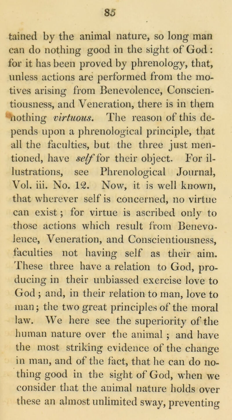 tained by the animal nature, so long man can do nothing good in the sight of God: for it has been proved by phrenology, that, unless actions are performed from the mo- tives arising from Benevolence, Conscien- tiousness, and Veneration, there is in them nothing virtuous. The reason of this de- pends upon a phrenological principle, that all the faculties, but the three just men- tioned, have self'for their object. For il- lustrations, see Phrenological Journal, Vol. iii. No. 12. Now, it is well known, that wherever self is concerned, no virtue can exist; for virtue is ascribed only to those actions which result from Benevo- lence, Veneration, and Conscientiousness, faculties not having self as their aim. These three have a relation to God, pro- ducing in their unbiassed exercise love to God ; and, in their relation to man, love to man; the two great principles of the moral law. We here see the superiority of the human nature over the animal ; and have the most striking evidence of the change in man, and of the fact, that he can do no- thing good in the sight of God, when we consider that the animal nature holds over these an almost unlimited sway, preventing