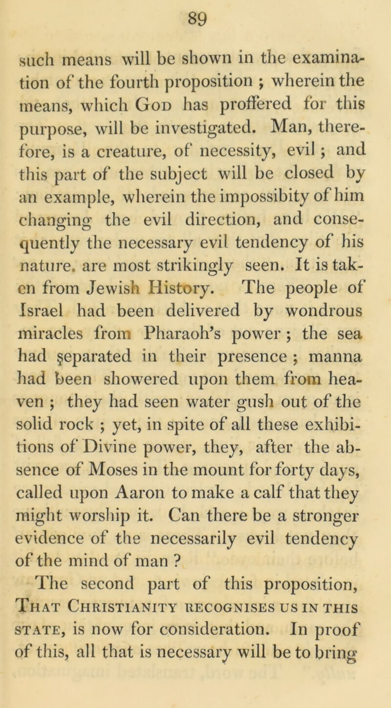 such means will be shown in the examina- tion of the fourth proposition ; wherein the means, which God has proffered for this purpose, will be investigated. Man, there- fore, is a creature, of necessity, evil ; and this part of the subject will be closed by an example, wherein the impossibity of him changing the evil direction, and conse- quently the necessary evil tendency of his nature, are most strikingly seen. It is tak- en from Jewish History. The people of Israel had been delivered by wondrous miracles from Pharaoh’s power ; the sea had separated in their presence ; manna had been showered upon them from hea- ven ; they had seen water gush out of the solid rock ; yet, in spite of all these exhibi- tions of Divine power, they, after the ab- sence of Moses in the mount for forty days, called upon Aaron to make a calf that they might worship it. Can there be a stronger evidence of the necessarily evil tendency of the mind of man ? The second part of this proposition, That Christianity recognises us in this state, is now for consideration. In proof of this, all that is necessary will be to bring