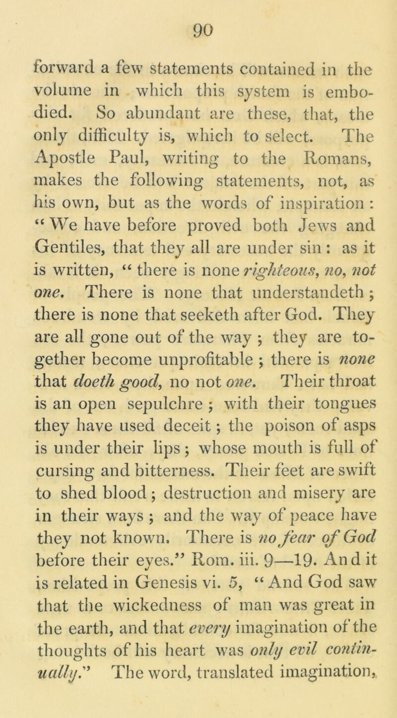 forward a few statements contained in the volume in which this system is embo- died. So abundant are these, that, the only difficulty is, which to select. The Apostle Paul, writing to the Romans, makes the following statements, not, as his own, but as the words of inspiration : “ We have before proved both Jews and Gentiles, that they all are under sin : as it is written, “ there is none righteous, no, not one. There is none that understandeth; there is none that seeketh after God. They are all gone out of the way ; they are to- gether become unprofitable ; there is none that doetli good, no not one. Their throat is an open sepulchre ; with their tongues they have used deceit; the poison of asps is under their lips ; whose mouth is full of cursing and bitterness. Their feet are swift to shed blood ; destruction and misery are in their ways ; and the way of peace have they not known. There is no fear of God before their eyes.5’ Rom. iii. 9—19. An d it is related in Genesis vi. 5, “ And God saw that the wickedness of man was great in the earth, and that every imagination of the thoughts of his heart was only evil contin- ually. ” The word, translated imagination,.