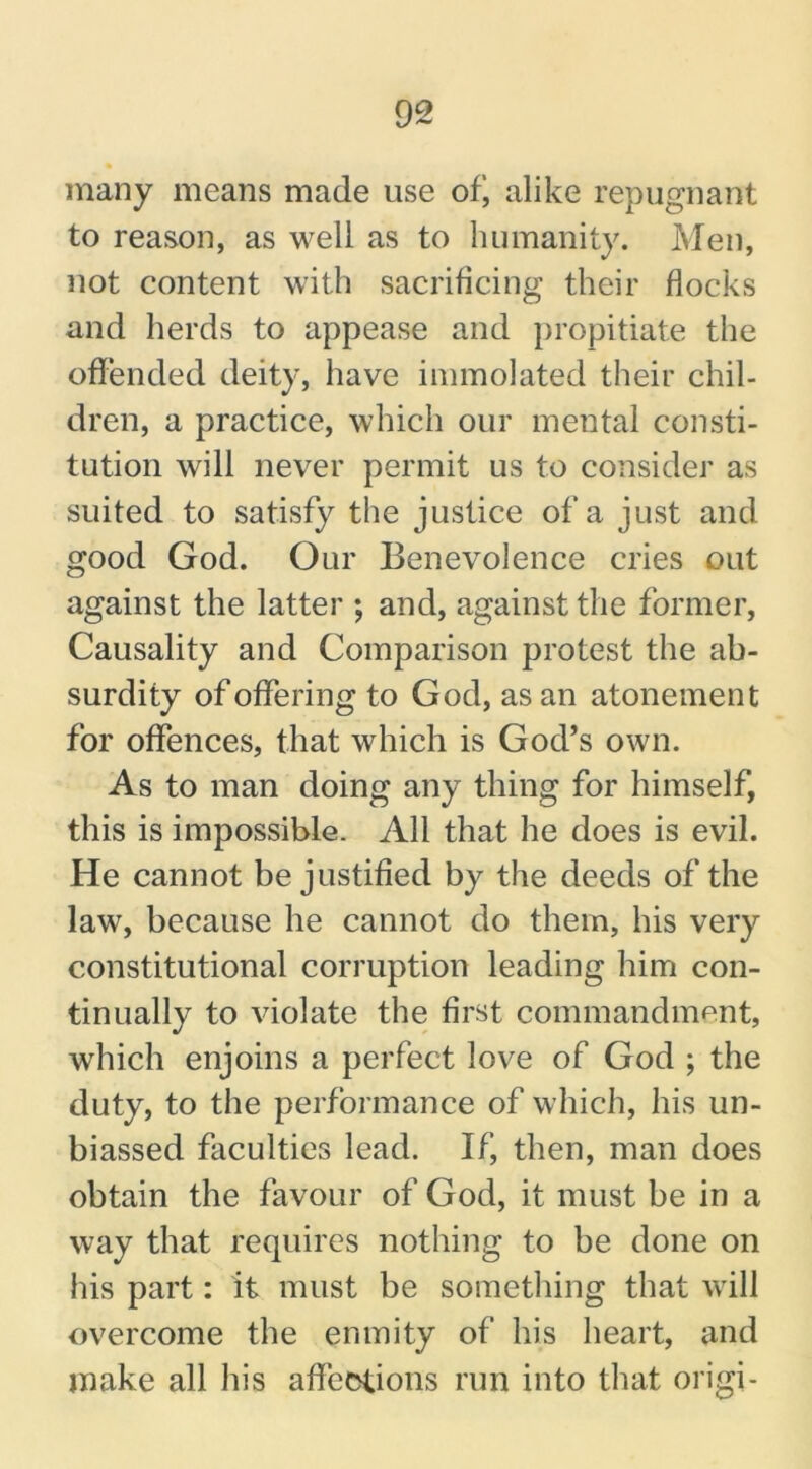 many means made use ofj alike repugnant to reason, as well as to humanity. Men, not content with sacrificing their flocks and herds to appease and propitiate the offended deity, have immolated their chil- dren, a practice, which our mental consti- tution will never permit us to consider as suited to satisfy the justice of a just and good God. Our Benevolence cries out against the latter ; and, against the former, Causality and Comparison protest the ab- surdity of offering to God, as an atonement for offences, that which is God’s own. As to man doing any thing for himself, this is impossible. All that he does is evil. He cannot be justified by the deeds of the law, because he cannot do them, his very constitutional corruption leading him con- tinually to violate the first commandment, which enjoins a perfect love of God ; the duty, to the performance of which, his un- biassed faculties lead. If, then, man does obtain the favour of God, it must be in a way that requires nothing to be done on his part: it must be something that will overcome the enmity of his heart, and make all his affections run into that origi-