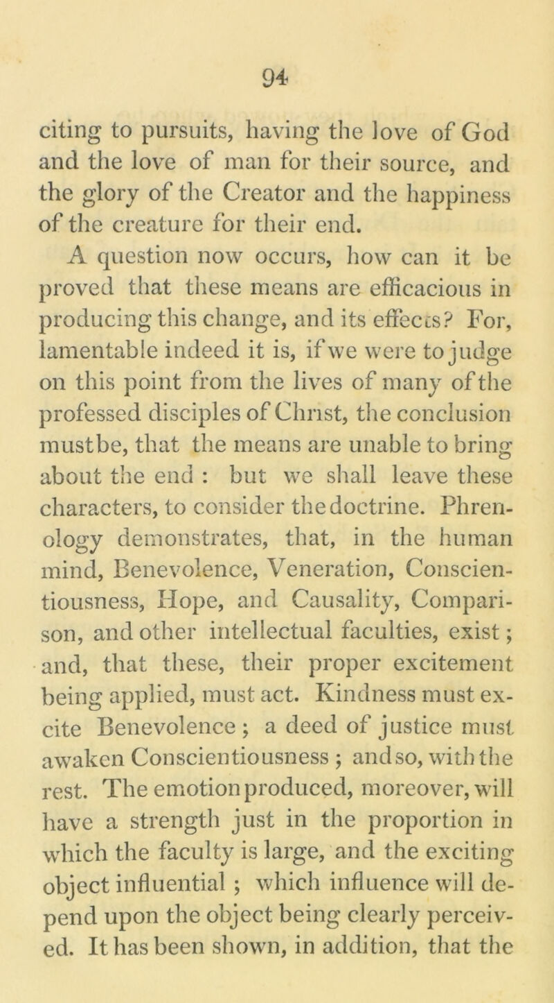 citing to pursuits, having the love of God and the love of man for their source, and the glory of the Creator and the happiness of the creature for their end. A question now occurs, how can it be proved that these means are efficacious in producing this change, and its effects? For, lamentable indeed it is, if we were to judge on this point from the lives of many of the professed disciples of Christ, the conclusion must be, that the means are unable to bring about the end : but we shall leave these characters, to consider the doctrine. Phren- ology demonstrates, that, in the human mind, Benevolence, Veneration, Conscien- tiousness, Hope, and Causality, Compari- son, and other intellectual faculties, exist; and, that these, their proper excitement being applied, must act. Kindness must ex- cite Benevolence; a deed of justice must awaken Conscientiousness ; and so, with the rest. The emotion produced, moreover, will have a strength just in the proportion in which the faculty is large, and the exciting object influential ; which influence will de- pend upon the object being clearly perceiv- ed. It has been shown, in addition, that the